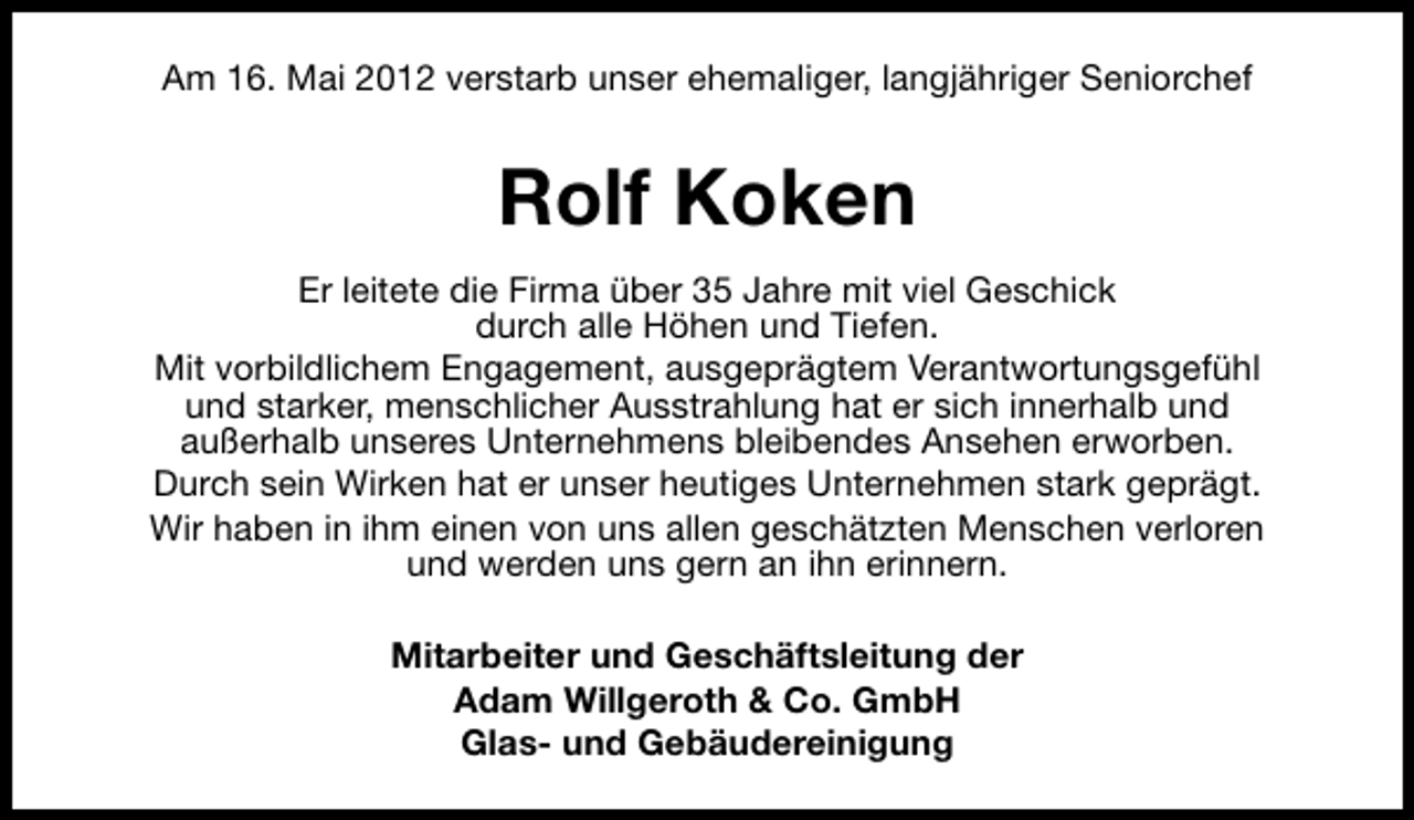 <p>Am 16. Mai 2012 verstarb unser ehemaliger, langjähriger Seniorchef</p><p>Rolf Koken<br />Er leitete die Firma über 35 Jahre mit viel Geschick<br />durch alle Höhen und Tiefen.<br />Mit vorbildlichem Engagement, ausgeprägtem Verantwortungsgefühl<br />und starker, menschlicher Ausstrahlung hat er sich innerhalb und<br />außerhalb unseres Unternehmens bleibendes Ansehen erworben.<br />Durch sein Wirken hat er unser heutiges Unternehmen stark geprägt.<br />Wir haben in ihm einen von uns allen geschätzten Menschen verloren<br />und werden uns gern an ihn erinnern.<br />Mitarbeiter und Geschäftsleitung der<br />Adam Willgeroth &amp; Co. GmbH<br />Glas- und Gebäudereinigung</p>