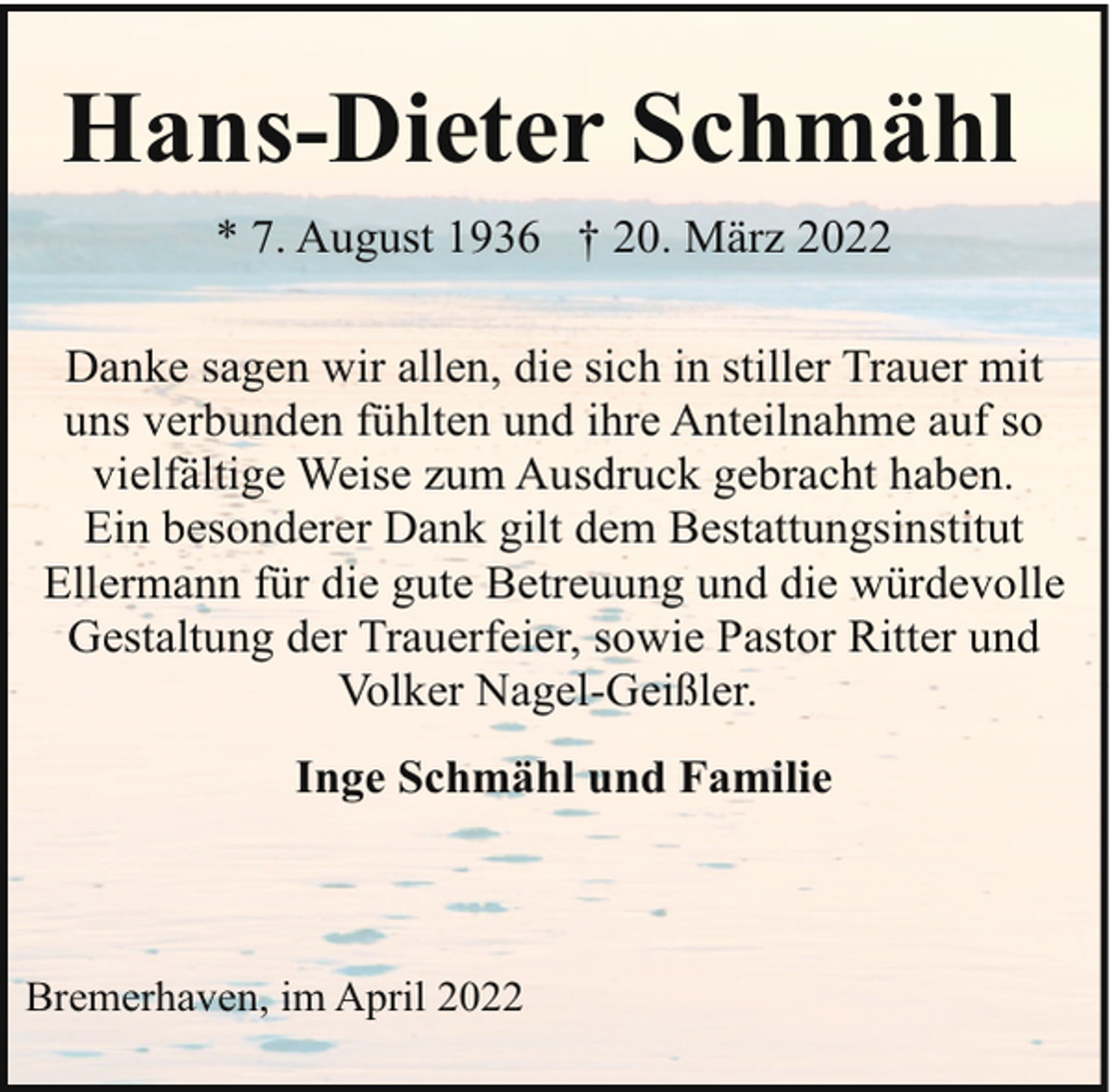 <p>Hans-Dieter Schmähl<br />* 7. August 1936 † 20. März 2022<br />Danke sagen wir allen, die sich in stiller Trauer mit<br />uns verbunden fühlten und ihre Anteilnahme auf so<br />vielfältige Weise zum Ausdruck gebracht haben.<br />Ein besonderer Dank gilt dem Bestattungsinstitut<br />Ellermann für die gute Betreuung und die würdevolle<br />Gestaltung der Trauerfeier, sowie Pastor Ritter und<br />Volker Nagel-Geißler.<br />Inge Schmähl und Familie</p><p>Bremerhaven, im April 2022</p>