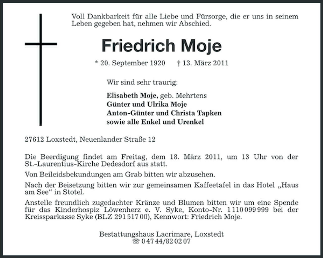 <p>Voll Dankbarkeit für alle Liebe und Fürsorge, die er uns in seinem<br />Leben gegeben hat, nehmen wir Abschied.</p><p>Friedrich Moje<br />* 20. September 1920 † 13. März 2011<br />Wir sind sehr traurig:<br />Elisabeth Moje, geb. Mehrtens<br />Günter und Ulrika Moje<br />Anton-Günter und Christa Tapken<br />sowie alle Enkel und Urenkel<br />27612 Loxstedt, Neuenlander Straße 12<br />Die Beerdigung findet am Freitag, dem 18. März 2011, um 13 Uhr von der<br />St.-Laurentius-Kirche Dedesdorf aus statt.<br />Von Beileidsbekundungen am Grab bitten wir abzusehen.<br />Nach der Beisetzung bitten wir zur gemeinsamen Kaffeetafel in das Hotel „Haus am See“ in Stotel.<br />Anstelle freundlich zugedachter Kränze und Blumen bitten wir um eine Spende für das Kinderhospiz Löwenherz e. V. Syke, Konto-Nr. 1 110 099 999 bei der<br />Kreissparkasse Syke (BLZ 291 517 00), Kennwort: Friedrich Moje.<br />Bestattungshaus Lacrimare, Loxstedt<br />T 0 47 44/82 02 07</p>