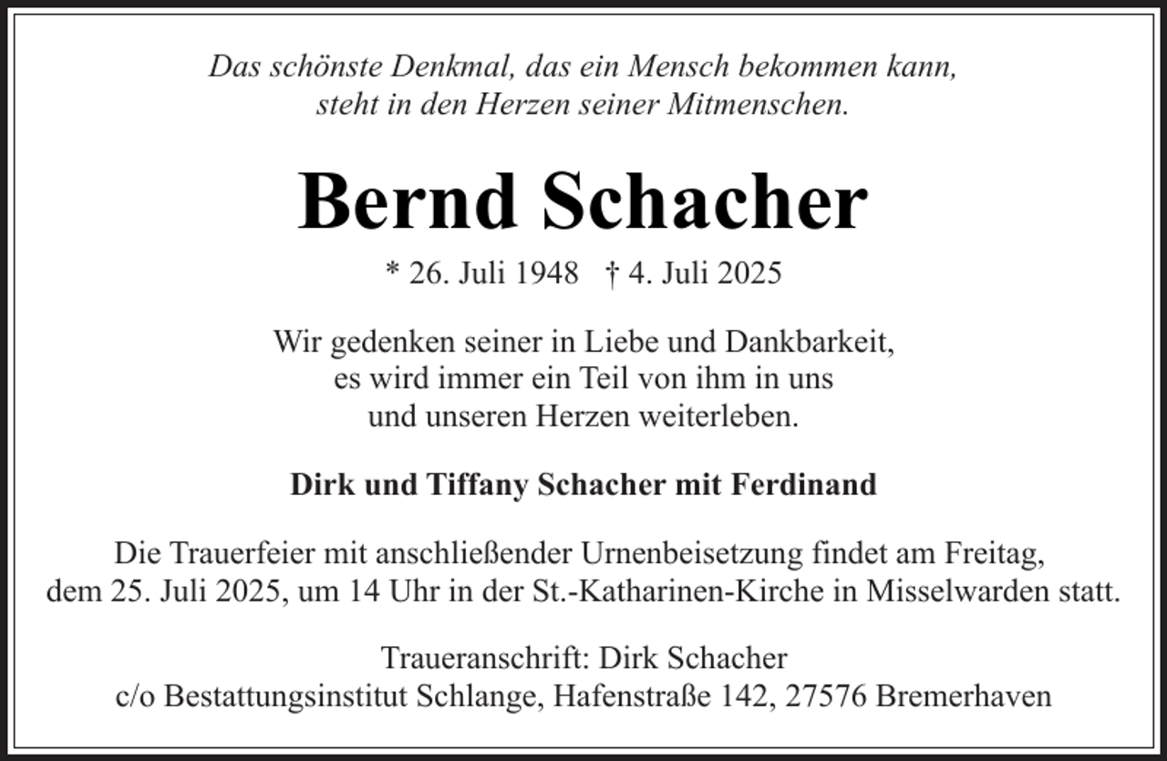 <p>Das schönste Denkmal, das ein Mensch bekommen kann,<br />steht in den Herzen seiner Mitmenschen.</p><p>Bernd Schacher<br />* 26. Juli 1948 † 4. Juli 2025</p><p>Wir gedenken seiner in Liebe und Dankbarkeit,<br />es wird immer ein Teil von ihm in uns<br />und unseren Herzen weiterleben.<br />Dirk und Tiffany Schacher mit Ferdinand<br />Die Trauerfeier mit anschließender Urnenbeisetzung findet am Freitag,<br />dem 25. Juli 2025, um 14 Uhr in der St.-Katharinen-Kirche in Misselwarden statt.<br />Traueranschrift: Dirk Schacher<br />c/o Bestattungsinstitut Schlange, Hafenstraße 142, 27576 Bremerhaven</p>