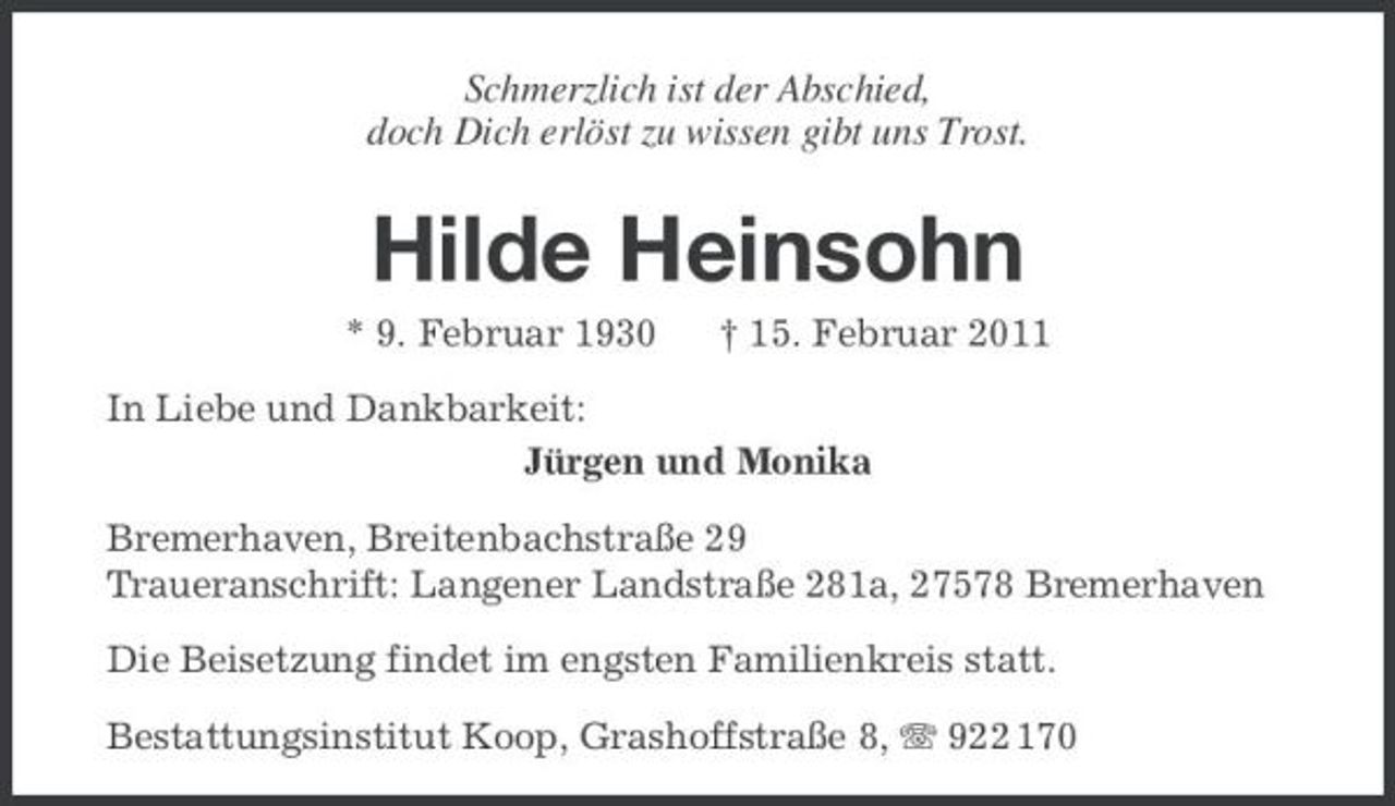 <p>Schmerzlich ist der Abschied, doch Dich erlöst zu wissen gibt uns Trost.</p><p>Hilde Heinsohn<br />* 9. Februar 1930 † 15. Februar 2011 In Liebe und Dankbarkeit: Jürgen und Monika Bremerhaven, Breitenbachstraße 29 Traueranschrift: Langener Landstraße 281a, 27578 Bremerhaven Die Beisetzung findet im engsten Familienkreis statt. Bestattungsinstitut Koop, Grashoffstraße 8, 922 170</p>