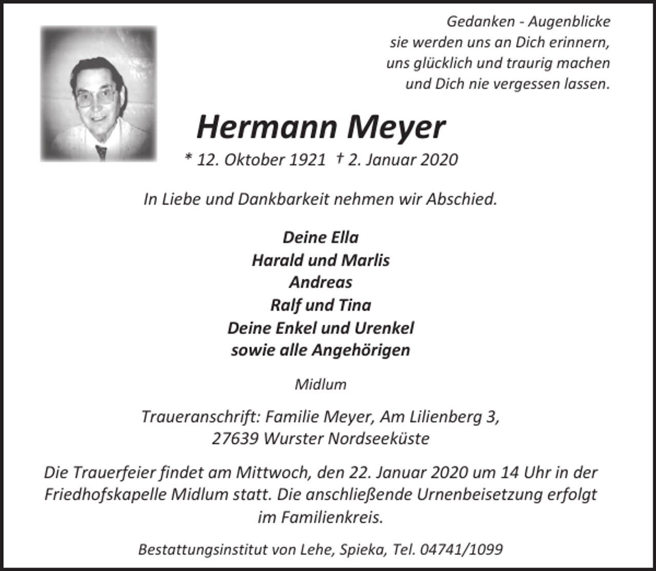 <p>Gedanken - Augenblicke<br />sie werden uns an Dich erinnern,<br />uns glücklich und traurig machen<br />und Dich nie vergessen lassen.</p><p>Hermann Meyer</p><p>* 12. Oktober 1921 † 2. Januar 2020<br />In Liebe und Dankbarkeit nehmen wir Abschied.<br />Deine Ella<br />Harald und Marlis<br />Andreas<br />Ralf und Tina<br />Deine Enkel und Urenkel<br />sowie alle Angehörigen<br />Midlum</p><p>Traueranschrift: Familie Meyer, Am Lilienberg 3,<br />27639 Wurster Nordseeküste<br />Die Trauerfeier findet am Mittwoch, den 22. Januar 2020 um 14 Uhr in der<br />Friedhofskapelle Midlum statt. Die anschließende Urnenbeisetzung erfolgt<br />im Familienkreis.<br />Bestattungsinstitut von Lehe, Spieka, Tel. 04741/1099</p>