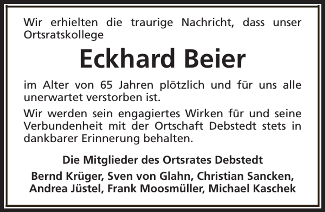 <p>Wir erhielten die traurige Nachricht, dass unser<br />Ortsratskollege</p><p>Eckhard Beier<br />im Alter von 65 Jahren plötzlich und für uns alle<br />unerwartet verstorben ist.<br />Wir werden sein engagiertes Wirken für und seine<br />Verbundenheit mit der Ortschaft Debstedt stets in<br />dankbarer Erinnerung behalten.<br />Die Mitglieder des Ortsrates Debstedt<br />Bernd Krüger, Sven von Glahn, Christian Sancken,<br />Andrea Jüstel, Frank Moosmüller, Michael Kaschek</p>