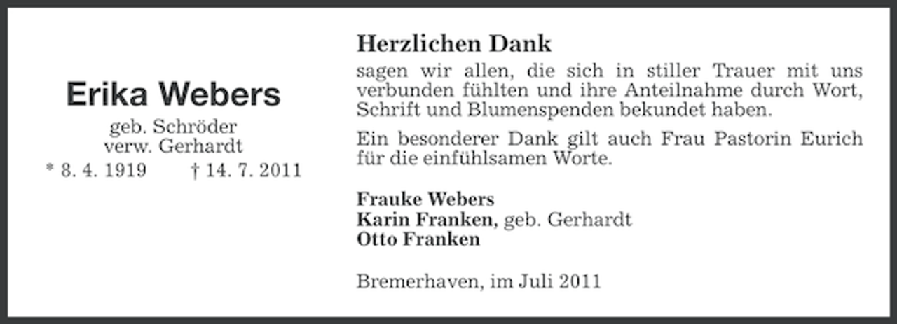 <p>Herzlichen Dank</p><p>Erika Webers<br />geb. Schröder<br />verw. Gerhardt<br />* 8. 4. 1919<br />† 14. 7. 2011</p><p>sagen wir allen, die sich in stiller Trauer mit uns<br />verbunden fühlten und ihre Anteilnahme durch Wort,<br />Schrift und Blumenspenden bekundet haben.<br />Ein besonderer Dank gilt auch Frau Pastorin Eurich<br />für die einfühlsamen Worte.<br />Frauke Webers<br />Karin Franken, geb. Gerhardt<br />Otto Franken<br />Bremerhaven, im Juli 2011</p>
