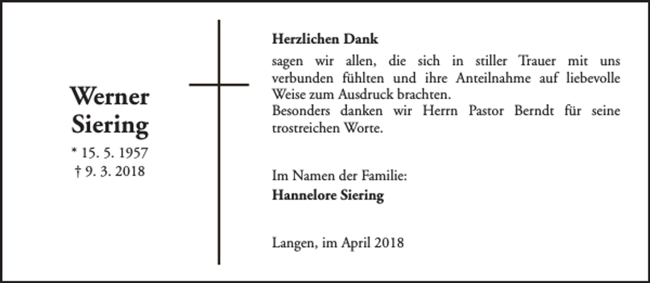 <p>Werner<br />Siering<br />* 15. 5. 1957<br />† 9. 3. 2018</p><p>Herzlichen Dank<br />sagen wir allen, die sich in stiller Trauer mit uns<br />verbunden fühlten und ihre Anteilnahme auf liebevolle<br />Weise zum Ausdruck brachten.<br />Besonders danken wir Herrn Pastor Berndt für seine<br />trostreichen Worte.<br />Im Namen der Familie:<br />Hannelore Siering<br />Langen, im April 2018</p>