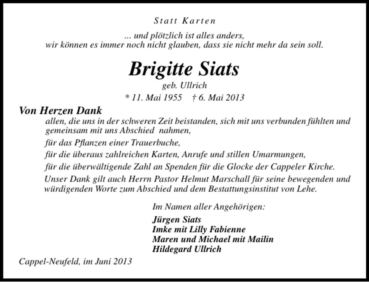 <p>Statt Karten<br />... und plötzlich ist alles anders,<br />wir können es immer noch nicht glauben, dass sie nicht mehr da sein soll.</p><p>Brigitte Siats</p><p>Von Herzen Dank</p><p>geb. Ullrich<br />* 11. Mai 1955 † 6. Mai 2013</p><p>allen, die uns in der schweren Zeit beistanden, sich mit uns verbunden fühlten und<br />gemeinsam mit uns Abschied nahmen,<br />für das Pﬂanzen einer Trauerbuche,<br />für die überaus zahlreichen Karten, Anrufe und stillen Umarmungen,<br />für die überwältigende Zahl an Spenden für die Glocke der Cappeler Kirche.<br />Unser Dank gilt auch Herrn Pastor Helmut Marschall für seine bewegenden und<br />würdigenden Worte zum Abschied und dem Bestattungsinstitut von Lehe.<br />Im Namen aller Angehörigen:<br />Jürgen Siats<br />Imke mit Lilly Fabienne<br />Maren und Michael mit Mailin<br />Hildegard Ullrich</p><p>Cappel-Neufeld, im Juni 2013</p>