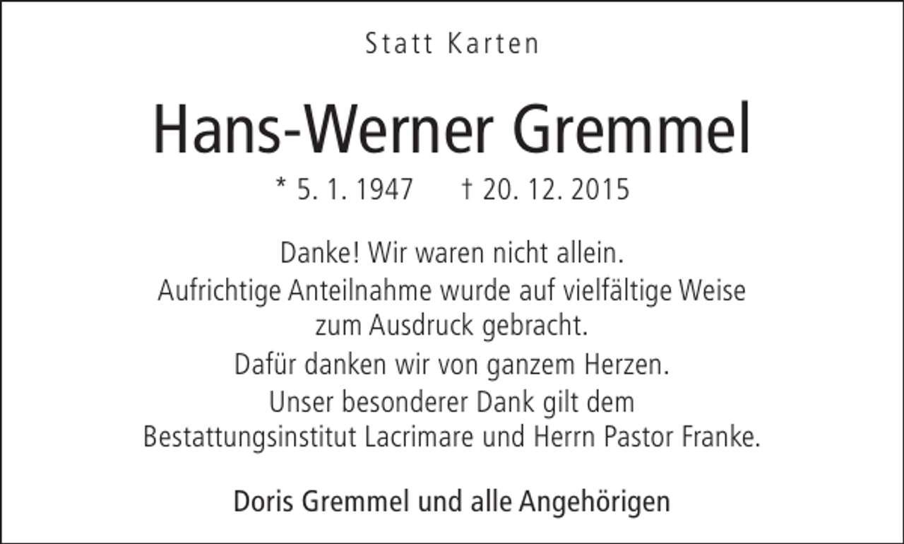 <p>Statt Karten</p><p>Hans-Werner Gremmel<br />* 5. 1. 1947</p><p>† 20. 12. 2015</p><p>Danke! Wir waren nicht allein.<br />Aufrichtige Anteilnahme wurde auf vielfältige Weise<br />zum Ausdruck gebracht.<br />Dafür danken wir von ganzem Herzen.<br />Unser besonderer Dank gilt dem<br />Bestattungsinstitut Lacrimare und Herrn Pastor Franke.<br />Doris Gremmel und alle Angehörigen</p>
