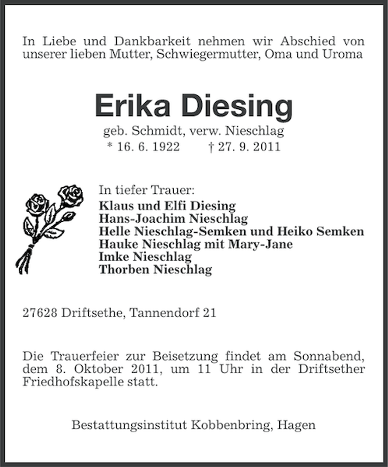<p>In Liebe und Dankbarkeit nehmen wir Abschied von<br />unserer lieben Mutter, Schwiegermutter, Oma und Uroma</p>
<p>Erika Diesing<br />geb. Schmidt, verw. Nieschlag<br />* 19. 6. 1922<br />† 27. 9. 2011<br />In tiefer Trauer:<br />Klaus und Elfi Diesing<br />Hans-Joachim Nieschlag<br />Helle Nieschlag-Semken und Heiko Semken<br />Hauke Nieschlag mit Mary-Jane<br />Imke Nieschlag<br />Thorben Nieschlag<br />27628 Driftsethe, Tannendorf 21<br />Die Trauerfeier zur Beisetzung findet am Sonnabend,<br />dem 8. Oktober 2011, um 11 Uhr in der Driftsether<br />Friedhofskapelle statt.<br />Bestattungsinstitut Kobbenbring, Hagen</p>