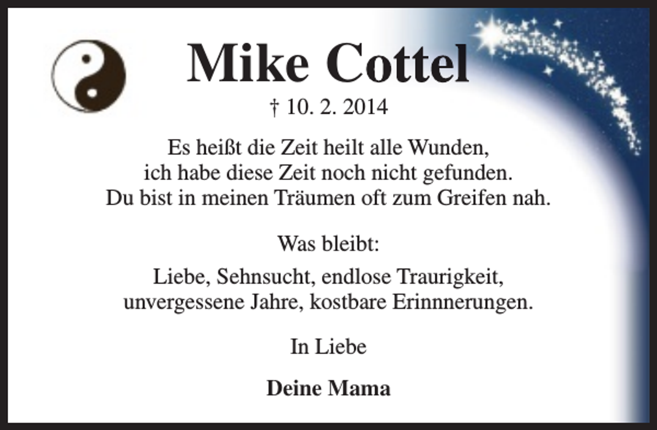 <p>Mike Coottel<br />† 10. 2. 2014</p><p>Es heißt die Zeit heilt alle Wunden,<br />ich habe diese Zeit noch nicht gefunden.<br />Du bist in meinen Träumen oft zum Greifen nah.<br />Was bleibt:<br />Liebe, Sehnsucht, endlose Traurigkeit,<br />unvergessene Jahre, kostbare Erinnnerungen.<br />In Liebe<br />Deine Mama</p>
