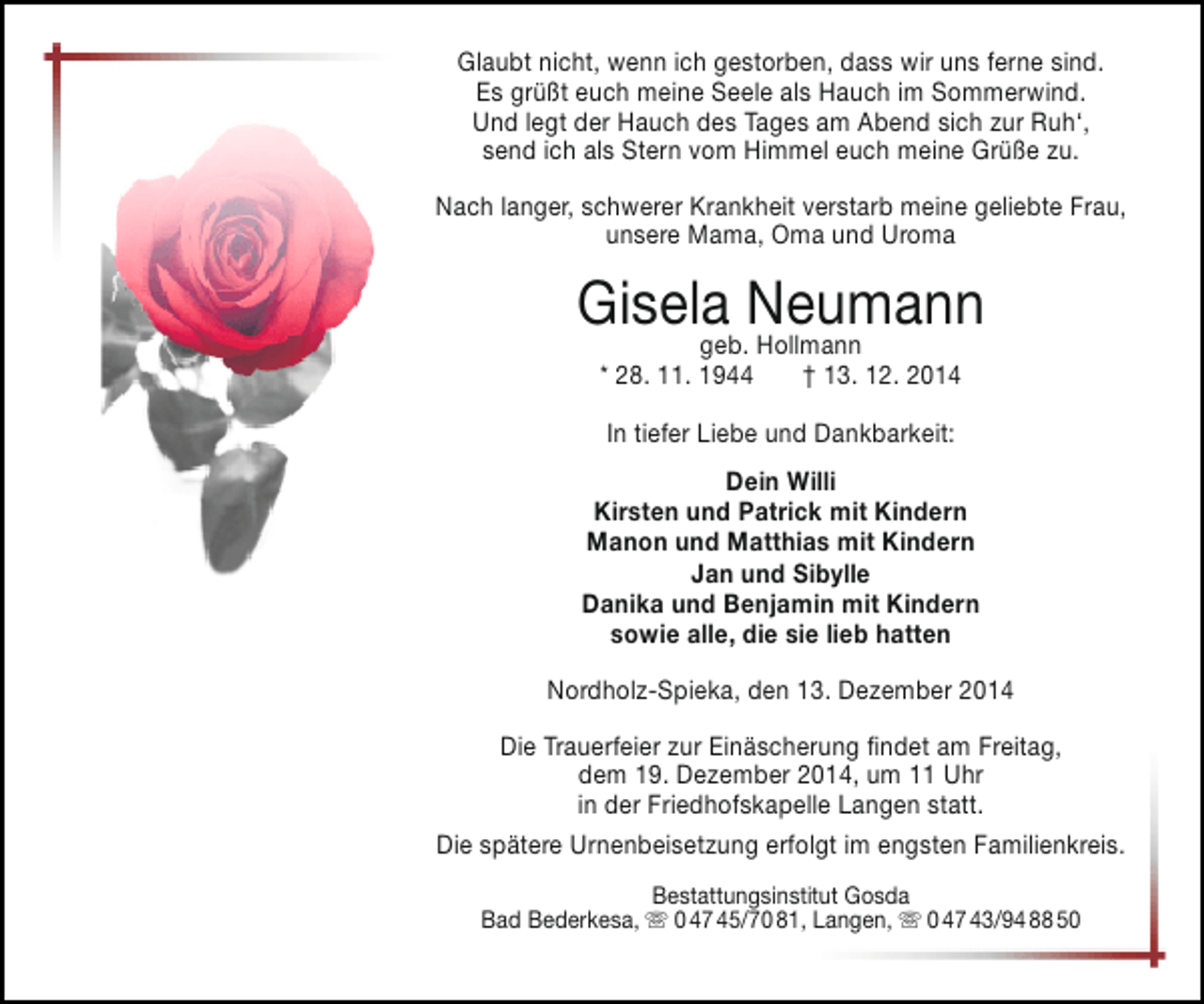 <p>Glaubt nicht, wenn ich gestorben, dass wir uns ferne sind.<br />Es grüßt euch meine Seele als Hauch im Sommerwind.<br />Und legt der Hauch des Tages am Abend sich zur Ruh‘,<br />send ich als Stern vom Himmel euch meine Grüße zu.<br />Nach langer, schwerer Krankheit verstarb meine geliebte Frau,<br />unsere Mama, Oma und Uroma</p><p>Gisela Neumann<br />geb. Hollmann<br />* 28. 11. 1944</p><p>† 13. 12. 2014</p><p>In tiefer Liebe und Dankbarkeit:<br />Dein Willi<br />Kirsten und Patrick mit Kindern<br />Manon und Matthias mit Kindern<br />Jan und Sibylle<br />Danika und Benjamin mit Kindern<br />sowie alle, die sie lieb hatten<br />Nordholz-Spieka, den 13. Dezember 2014<br />Die Trauerfeier zur Einäscherung findet am Freitag,<br />dem 19. Dezember 2014, um 11 Uhr<br />in der Friedhofskapelle Langen statt.<br />Die spätere Urnenbeisetzung erfolgt im engsten Familienkreis.<br />Bestattungsinstitut Gosda<br />Bad Bederkesa,  0 47 45/70 81, Langen,  0 47 43/94 88 50</p>