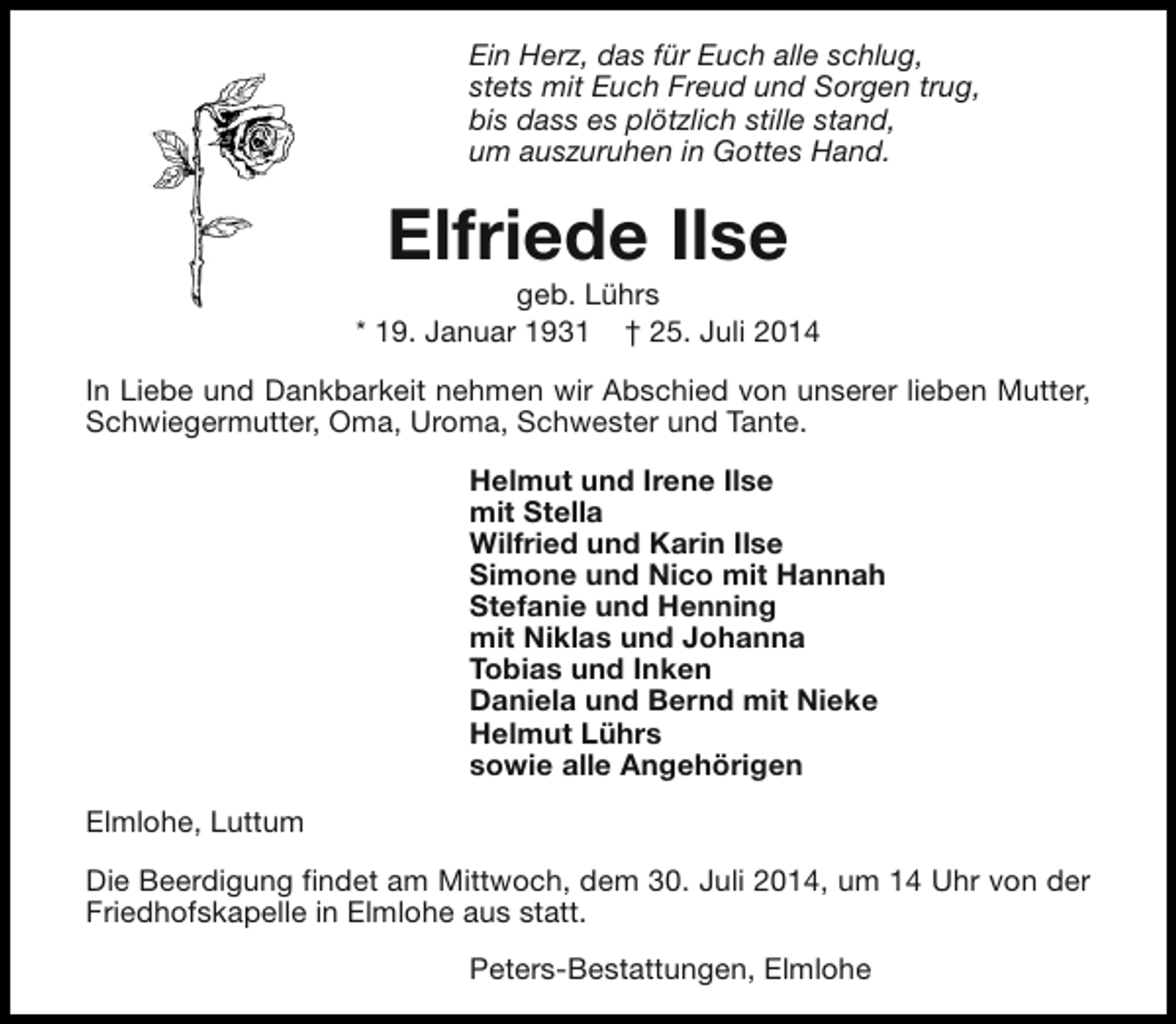<p>Ein Herz, das für Euch alle schlug,<br />stets mit Euch Freud und Sorgen trug,<br />bis dass es plötzlich stille stand,<br />um auszuruhen in Gottes Hand.</p><p>Elfriede Ilse</p><p>geb. Lührs<br />* 19. Januar 1931 † 25. Juli 2014<br />In Liebe und Dankbarkeit nehmen wir Abschied von unserer lieben Mutter,<br />Schwiegermutter, Oma, Uroma, Schwester und Tante.<br />Helmut und Irene Ilse<br />mit Stella<br />Wilfried und Karin Ilse<br />Simone und Nico mit Hannah<br />Stefanie und Henning<br />mit Niklas und Johanna<br />Tobias und Inken<br />Daniela und Bernd mit Nieke<br />Helmut Lührs<br />sowie alle Angehörigen<br />Elmlohe, Luttum<br />Die Beerdigung findet am Mittwoch, dem 30. Juli 2014, um 14 Uhr von der<br />Friedhofskapelle in Elmlohe aus statt.<br />Peters-Bestattungen, Elmlohe</p>