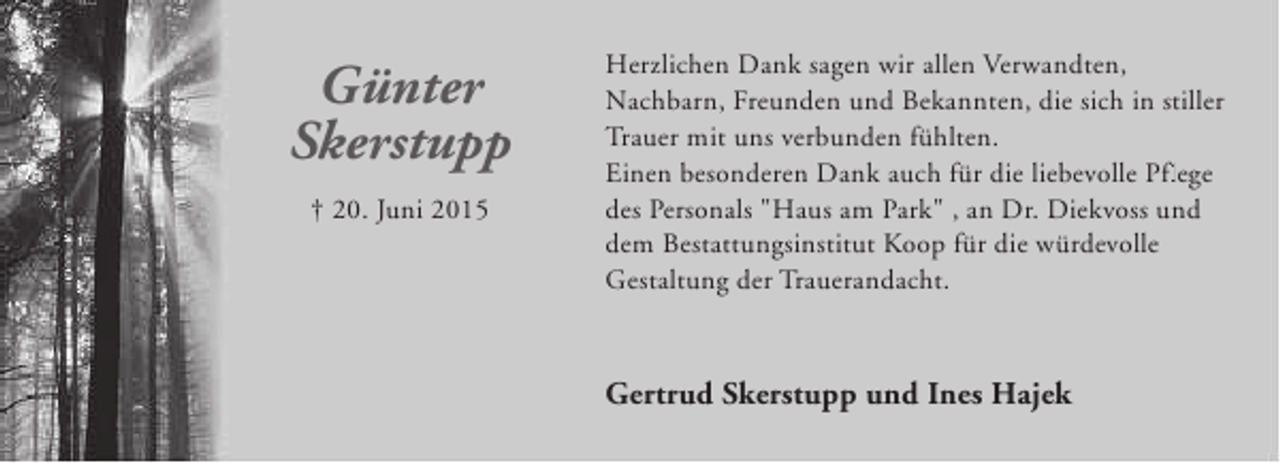 <p>Günter<br />Skerstupp<br />† 20. Juni 2015</p><p>Herzlichen Dank sagen wir allen Verwandten,<br />Nachbarn, Freunden und Bekannten, die sich in stiller<br />Trauer mit uns verbunden fühlten.<br />Einen besonderen Dank auch für die liebevolle Pflege<br />fl<br />des Personals "Haus am Park" , an Dr. Diekvoss und<br />dem Bestattungsinstitut Koop für die würdevolle<br />Gestaltung der Trauerandacht.</p><p>Gertrud Skerstupp und Ines Hajek</p>