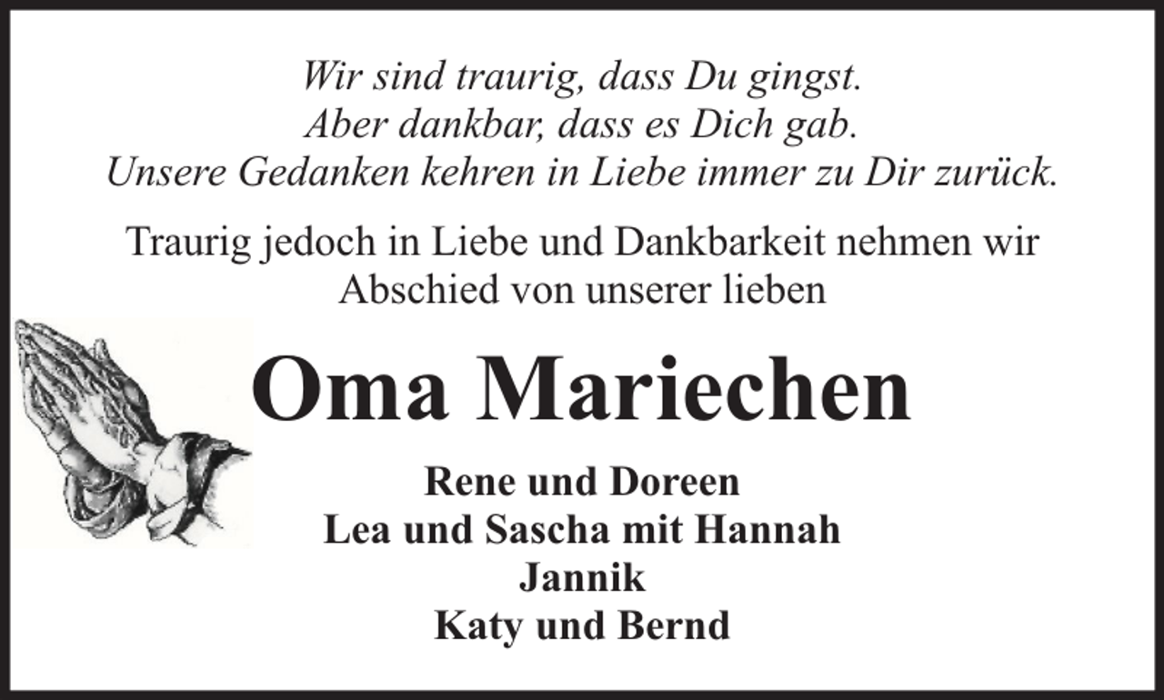 <p>Wir sind traurig, dass Du gingst.<br />Aber dankbar, dass es Dich gab.<br />Unsere Gedanken kehren in Liebe immer zu Dir zurück.<br />Traurig jedoch in Liebe und Dankbarkeit nehmen wir<br />Abschied von unserer lieben</p><p>Oma Mariechen<br />Rene und Doreen<br />Lea und Sascha mit Hannah<br />Jannik<br />Katy und Bernd</p>