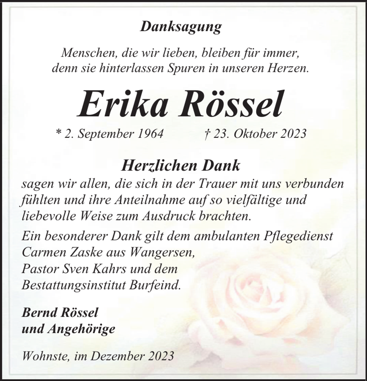 <p>Danksagung<br />Menschen, die wir lieben, bleiben für immer,<br />denn sie hinterlassen Spuren in unseren Herzen.</p><p>Erika Rössel</p><p>* 2. September 1964</p><p>† 23. Oktober 2023</p><p>Herzlichen Dank</p><p>sagen wir allen, die sich in der Trauer mit uns verbunden<br />fühlten und ihre Anteilnahme auf so vielfältige und<br />liebevolle Weise zum Ausdruck brachten.<br />Ein besonderer Dank gilt dem ambulanten Pflegedienst<br />Carmen Zaske aus Wangersen,<br />Pastor Sven Kahrs und dem<br />Bestattungsinstitut Burfeind.<br />Bernd Rössel<br />und Angehörige<br />Wohnste, im Dezember 2023</p>