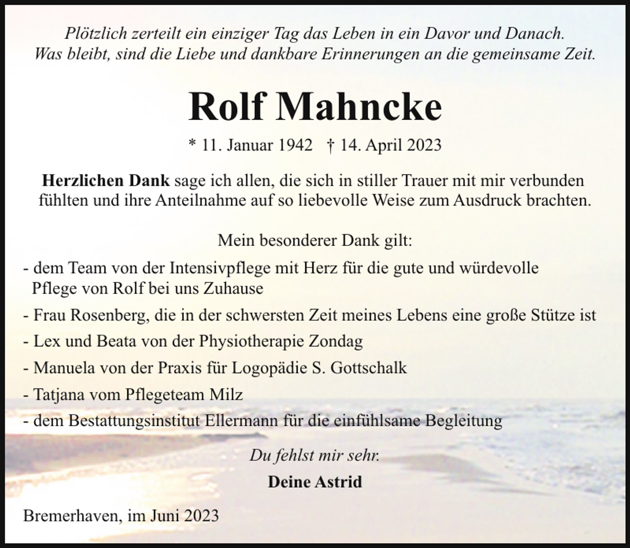 <p>Plötzlich zerteilt ein einziger Tag das Leben in ein Davor und Danach.<br />Was bleibt, sind die Liebe und dankbare Erinnerungen an die gemeinsame Zeit.</p><p>Rolf Mahncke<br />* 11. Januar 1942 † 14. April 2023</p><p>Herzlichen Dank sage ich allen, die sich in stiller Trauer mit mir verbunden<br />fühlten und ihre Anteilnahme auf so liebevolle Weise zum Ausdruck brachten.<br />Mein besonderer Dank gilt:<br />- dem Team von der Intensivpflege mit Herz für die gute und würdevolle<br />Pflege von Rolf bei uns Zuhause<br />- Frau Rosenberg, die in der schwersten Zeit meines Lebens eine große Stütze ist<br />- Lex und Beata von der Physiotherapie Zondag<br />- Manuela von der Praxis für Logopädie S. Gottschalk<br />- Tatjana vom Pflegeteam Milz<br />- dem Bestattungsinstitut Ellermann für die einfühlsame Begleitung<br />Du fehlst mir sehr.<br />Deine Astrid<br />Bremerhaven, im Juni 2023</p>