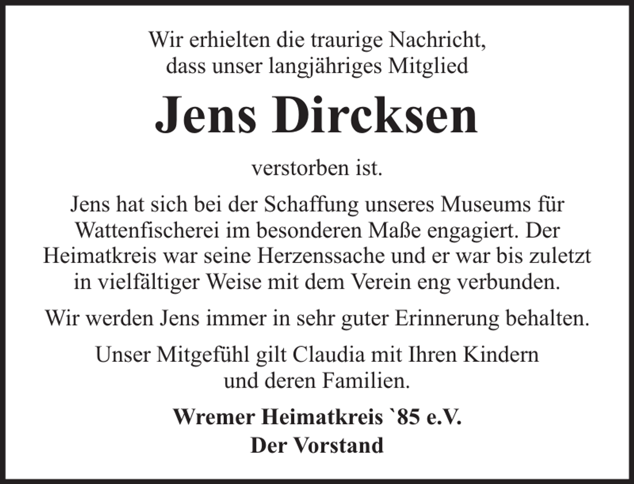 <p>Wir erhielten die traurige Nachricht,<br />dass unser langjähriges Mitglied</p><p>Jens Dircksen<br />verstorben ist.</p><p>Jens hat sich bei der Schaffung unseres Museums für<br />Wattenfischerei im besonderen Maße engagiert. Der<br />Heimatkreis war seine Herzenssache und er war bis zuletzt<br />in vielfältiger Weise mit dem Verein eng verbunden.<br />Wir werden Jens immer in sehr guter Erinnerung behalten.<br />Unser Mitgefühl gilt Claudia mit Ihren Kindern<br />und deren Familien.<br />Wremer Heimatkreis `85 e.V.<br />Der Vorstand</p>