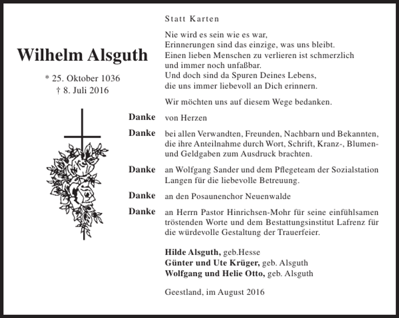 <p>S tatt K arten</p><p>Wilhelm Alsguth<br />* 25. Oktober 1036<br />† 8. Juli 2016</p><p>Nie wird es sein wie es war,<br />Erinnerungen sind das einzige, was uns bleibt.<br />Einen lieben Menschen zu verlieren ist schmerzlich<br />und immer noch unfaßbar.<br />Und doch sind da Spuren Deines Lebens,<br />die uns immer liebevoll an Dich erinnern.<br />Wir möchten uns auf diesem Wege bedanken.</p><p>Danke von Herzen<br />Danke bei allen Verwandten, Freunden, Nachbarn und Bekannten,<br />die ihre Anteilnahme durch Wort, Schrift, Kranz-, Blumenund Geldgaben zum Ausdruck brachten.</p><p>Danke an Wolfgang Sander und dem Pflegeteam der Sozialstation<br />Langen für die liebevolle Betreuung.</p><p>Danke an den Posaunenchor Neuenwalde<br />Danke an Herrn Pastor Hinrichsen-Mohr für seine einfühlsamen</p><p>tröstenden Worte und dem Bestattungsinstitut Lafrenz für<br />die würdevolle Gestaltung der Trauerfeier.<br />Hilde Alsguth, geb.Hesse<br />Günter und Ute Krüger, geb. Alsguth<br />Wolfgang und Helie Otto, geb. Alsguth<br />Geestland, im August 2016</p>