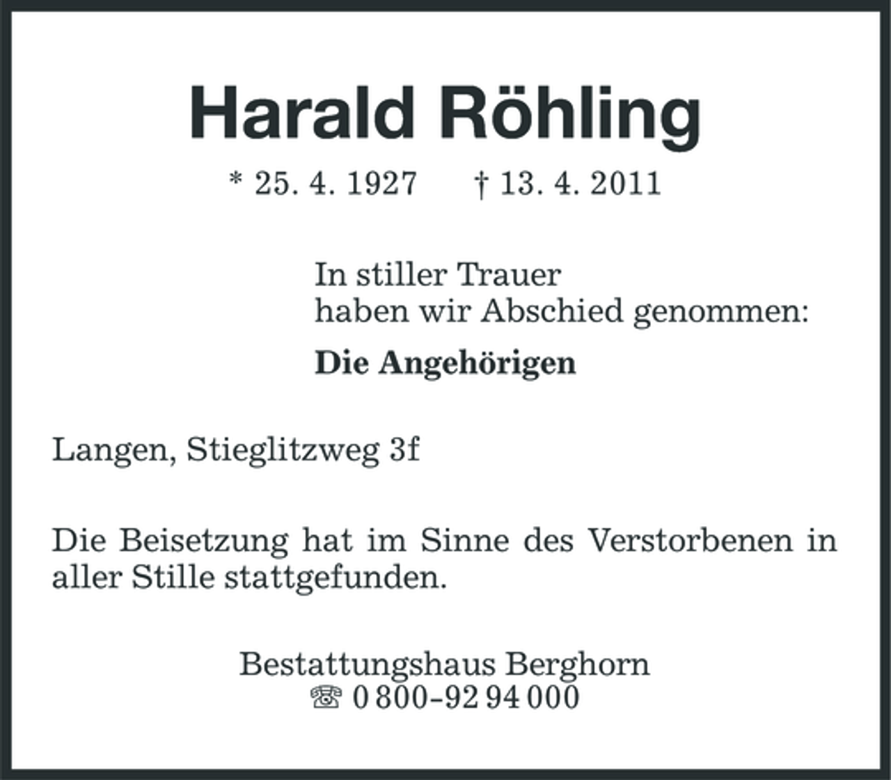 <p>Harald Röhling<br />* 25. 4. 1927 † 13. 4. 2011 In stiller Trauer haben wir Abschied genommen: Die Angehörigen Langen, Stieglitzweg 3f Die Beisetzung hat im Sinne des Verstorbenen in aller Stille stattgefunden. Bestattungshaus Berghorn 0 800-92 94 000</p>
