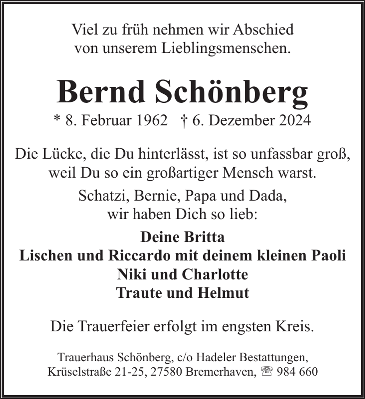 <p>Viel zu früh nehmen wir Abschied<br />von unserem Lieblingsmenschen.</p><p>Bernd Schönberg</p><p>* 8. Februar 1962 † 6. Dezember 2024<br />Die Lücke, die Du hinterlässt, ist so unfassbar groß,<br />weil Du so ein großartiger Mensch warst.<br />Schatzi, Bernie, Papa und Dada,<br />wir haben Dich so lieb:<br />Deine Britta<br />Lischen und Riccardo mit deinem kleinen Paoli<br />Niki und Charlotte<br />Traute und Helmut<br />Die Trauerfeier erfolgt im engsten Kreis.<br />Trauerhaus Schönberg, c/o Hadeler Bestattungen,<br />Krüselstraße 21-25, 27580 Bremerhaven, ' 984 660</p>