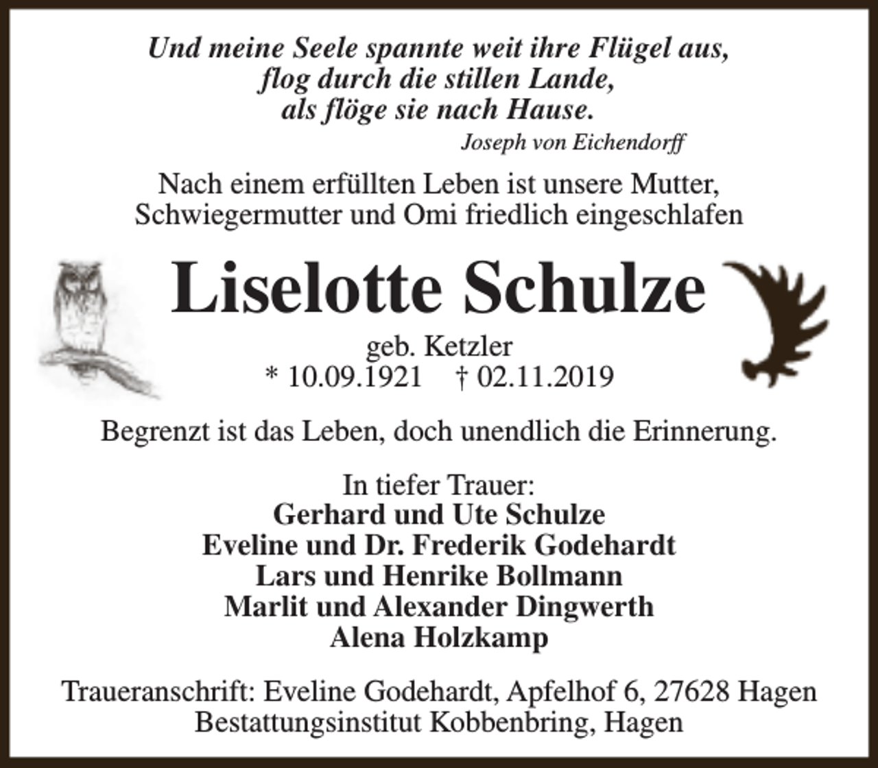 <p>Und meine Seele spannte weit ihre Flügel aus,<br />flog durch die stillen Lande,<br />als flöge sie nach Hause.<br />Joseph von Eichendorff</p><p>Nach einem erfüllten Leben ist unsere Mutter,<br />Schwiegermutter und Omi friedlich eingeschlafen</p><p>Liselotte Schulze<br />geb. Ketzler<br />* 10.09.1921 † 02.11.2019</p><p>Begrenzt ist das Leben, doch unendlich die Erinnerung.<br />In tiefer Trauer:<br />Gerhard und Ute Schulze<br />Eveline und Dr. Frederik Godehardt<br />Lars und Henrike Bollmann<br />Marlit und Alexander Dingwerth<br />Alena Holzkamp<br />Traueranschrift: Eveline Godehardt, Apfelhof 6, 27628 Hagen<br />Bestattungsinstitut Kobbenbring, Hagen</p>