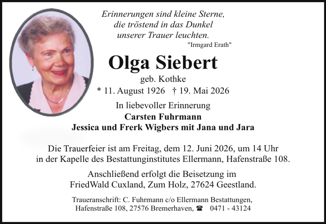 <p>Erinnerungen sind kleine Sterne,<br />die tröstend in das Dunkel<br />unserer Trauer leuchten.</p><p>"Irmgard Erath"</p><p>Olga Siebert</p><p>geb. Kothke<br />* 11. August 1926 † 19. Mai 2026<br />In liebevoller Erinnerung<br />Carsten Fuhrmann<br />a und Frerk Wigbers mit Jana und Jara<br />Jessica<br />Die Trauerfeeier ist am Freitag, dem 12. Juni 2026, um 14 Uhr<br />des Bestattunginstitutes Ellermann, Hafenstraße 108.<br />in der Kapelle d<br />Anschließend erfolgt die Beisetzung im<br />FriedWald Cuxland, Zum Holz, 27624 Geestland.<br />Traueranschrift: C. Fuhrmann c/o Ellermann Bestattungen,<br />Hafenstraße 108, 27576 Bremerhaven, ( 0471 - 43124</p>