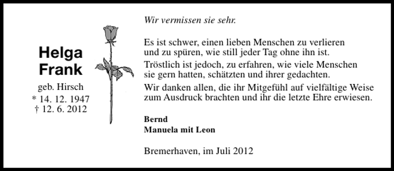 <p>Wir vermissen sie sehr.</p><p>Helga<br />Frank<br />geb. Hirsch<br />* 14. 12. 1947<br />† 12. 6. 2012</p><p>Es ist schwer, einen lieben Menschen zu verlieren<br />und zu spüren, wie still jeder Tag ohne ihn ist.<br />Tröstlich ist jedoch, zu erfahren, wie viele Menschen<br />sie gern hatten, schätzten und ihrer gedachten.<br />Wir danken allen, die ihr Mitgefühl auf vielfältige Weise<br />zum Ausdruck brachten und ihr die letzte Ehre erwiesen.<br />Bernd<br />Manuela mit Leon</p><p>Bremerhaven, im Juli 2012</p>