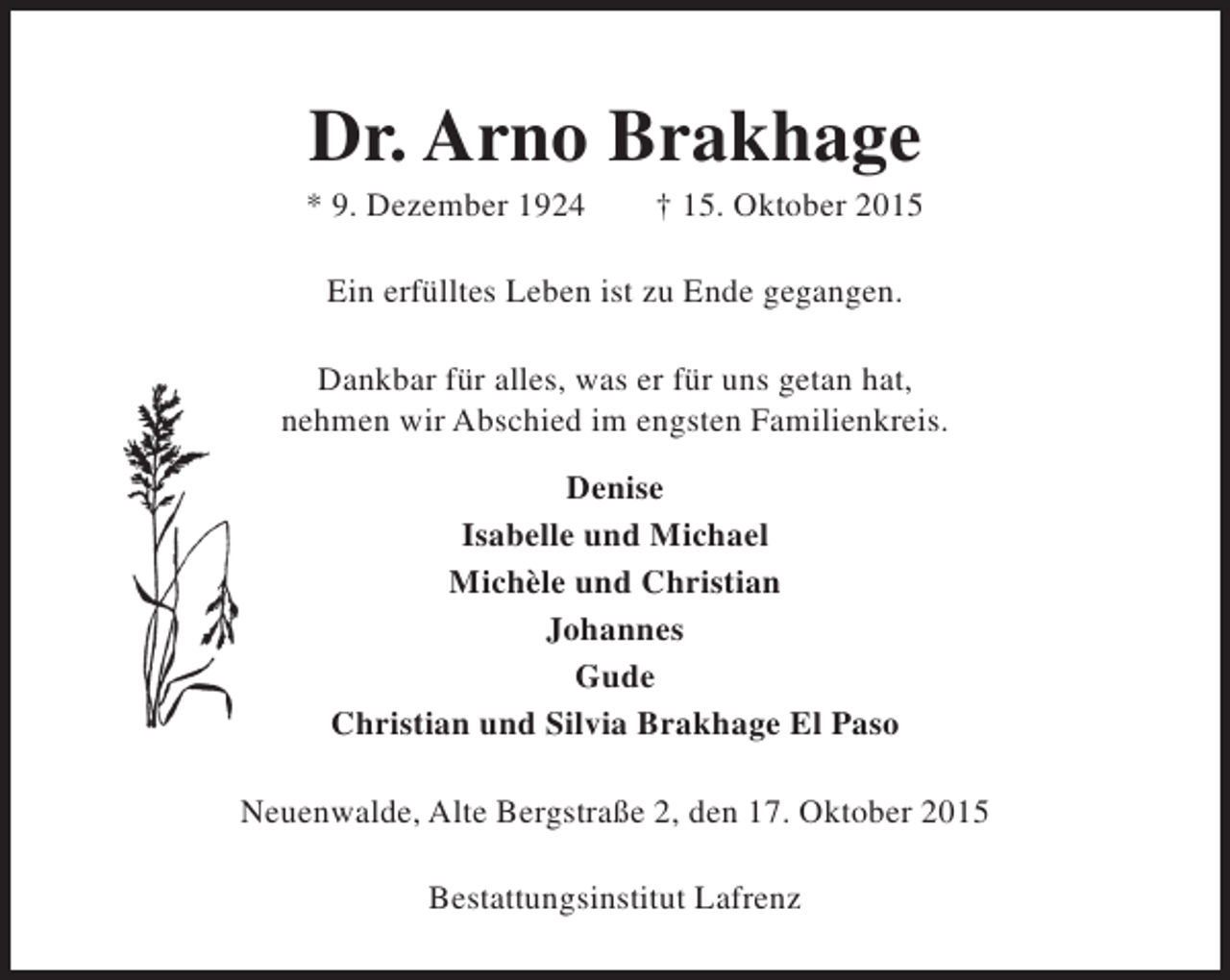 <p>Dr. Arno Brakhage</p><p>* 9. Dezember 1924</p><p>† 15. Oktober 2015</p><p>Ein erfülltes Leben ist zu Ende gegangen.<br />Dankbar für alles, was er für uns getan hat,<br />nehmen wir Abschied im engsten Familienkreis.<br />Denise<br />Isabelle und Michael<br />Michèle und Christian<br />Johannes<br />Gude<br />Christian und Silvia Brakhage El Paso<br />Neuenwalde, Alte Bergstraße 2, den 17. Oktober 2015<br />Bestattungsinstitut Lafrenz</p>