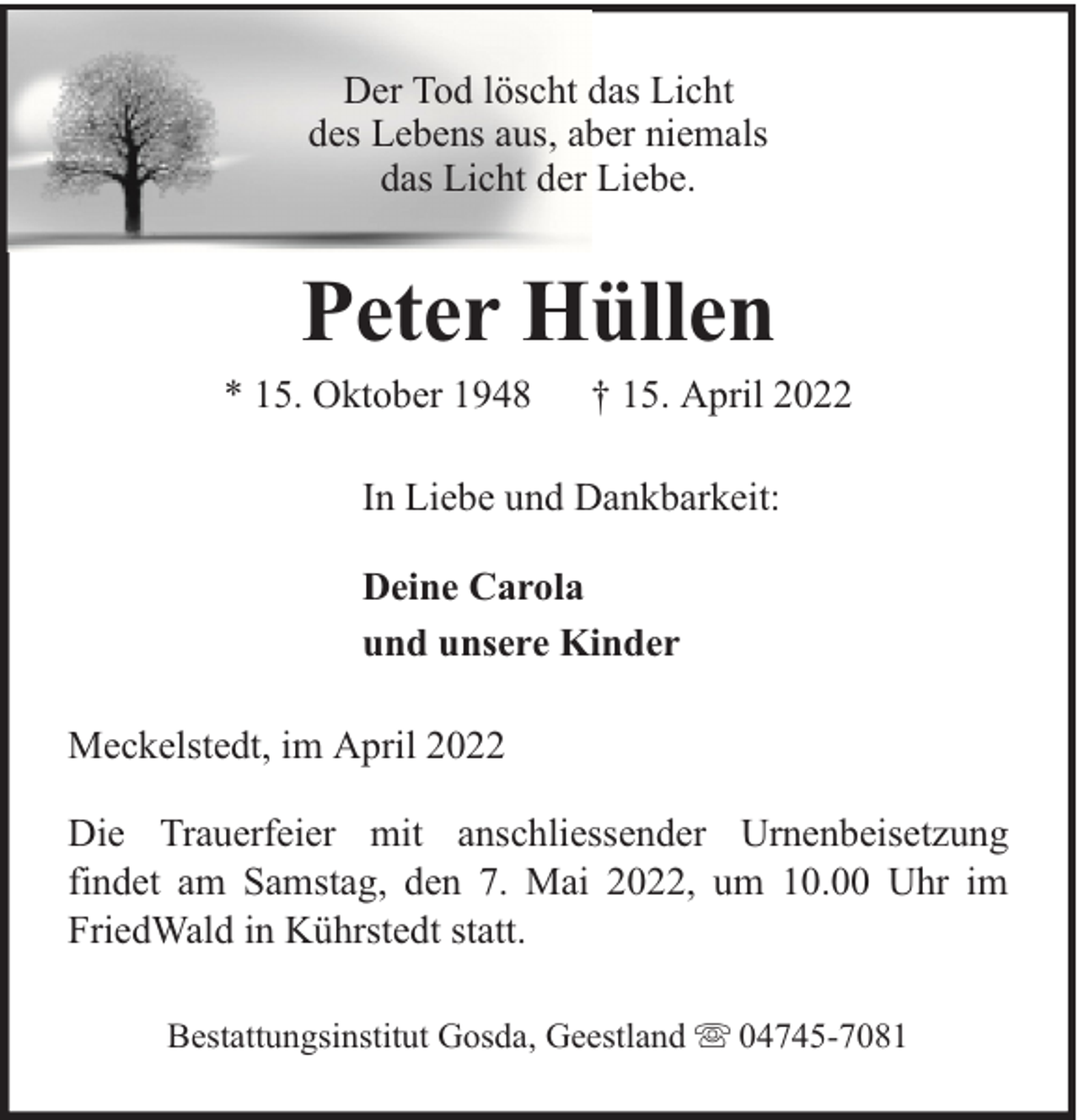 <p>Der Tod löscht das Licht<br />des Lebens aus, aber niemals<br />das Licht der Liebe.</p><p>Peter Hüllen</p><p>* 15. Oktober 1948</p><p>† 15. April 2022</p><p>In Liebe und Dankbarkeit:<br />Deine Carola<br />und unsere Kinder<br />Meckelstedt, im April 2022<br />Die Trauerfeier mit anschliessender Urnenbeisetzung<br />findet am Samstag, den 7. Mai 2022, um 10.00 Uhr im<br />FriedWald in Kührstedt statt.<br />Bestattungsinstitut Gosda, Geestland</p><p>04745-7081</p>