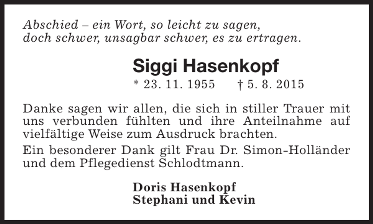 <p>Abschied – ein Wort, so leicht zu sagen,<br />doch schwer, unsagbar schwer, es zu ertragen.</p><p>Siggi Hasenkopf<br />* 23. 11. 1955</p><p>† 5. 8. 2015</p><p>Danke sagen wir allen, die sich in stiller Trauer mit<br />uns verbunden fühlten und ihre Anteilnahme auf<br />vielfältige Weise zum Ausdruck brachten.<br />Ein besonderer Dank gilt Frau Dr. Simon-Holländer<br />und dem Pflegedienst Schlodtmann.<br />Doris Hasenkopf<br />Stephani und Kevin</p>
