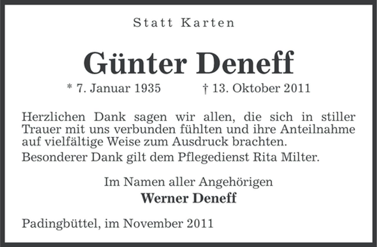 <p>Statt Karten</p><p>Günter Deneff<br />* 7. Januar 1935</p><p>† 13. Oktober 2011</p><p>Herzlichen Dank sagen wir allen, die sich in stiller<br />Trauer mit uns verbunden fühlten und ihre Anteilnahme<br />auf vielfältige Weise zum Ausdruck brachten.<br />Besonderer Dank gilt dem Pflegedienst Rita Milter.<br />Im Namen aller Angehörigen</p><p>Werner Deneff<br />Padingbüttel, im November 2011</p>