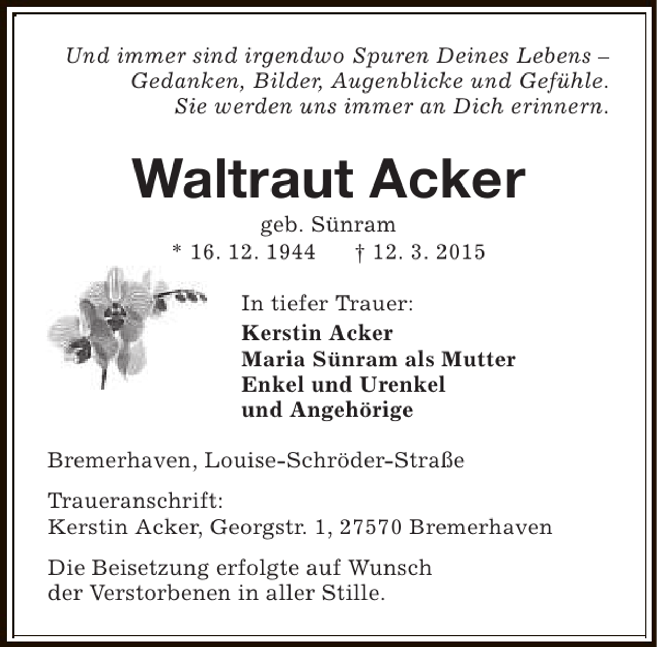 <p>Und immer sind irgendwo Spuren Deines Lebens –<br />Gedanken, Bilder, Augenblicke und Gefühle.<br />Sie werden uns immer an Dich erinnern.</p><p>Waltraut Acker<br />geb. Sünram<br />* 16. 12. 1944<br />† 12. 3. 2015</p><p>In tiefer Trauer:<br />Kerstin Acker<br />Maria Sünram als Mutter<br />Enkel und Urenkel<br />und Angehörige<br />Bremerhaven, Louise-Schröder-Straße<br />Traueranschrift:<br />Kerstin Acker, Georgstr. 1, 27570 Bremerhaven<br />Die Beisetzung erfolgte auf Wunsch<br />der Verstorbenen in aller Stille.</p>