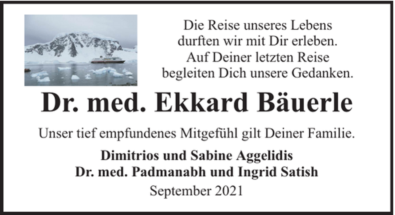 <p>Die Reise unseres Lebens<br />durften wir mit Dir erleben.<br />Auf Deiner letzten Reise<br />begleiten Dich unsere Gedanken.</p><p>Dr. med. Ekkard Bäuerle<br />Unser tief empfundenes Mitgefühl gilt Deiner Familie.<br />Dimitrios und Sabine Aggelidis<br />Dr. med. Padmanabh und Ingrid Satish<br />September 2021</p>