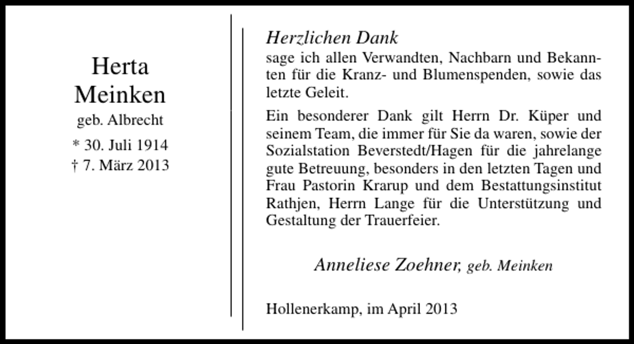 <p>Herta<br />Meinken<br />geb. Albrecht</p><p>* 30. Juli 1914<br />† 7. März 2013</p><p>Herzlichen Dank</p><p>sage ich allen Verwandten, Nachbarn und Bekannten für die Kranz- und Blumenspenden, sowie das<br />letzte Geleit.<br />Ein besonderer Dank gilt Herrn Dr. Küper und<br />seinem Team, die immer für Sie da waren, sowie der<br />Sozialstation Beverstedt/Hagen für die jahrelange<br />gute Betreuung, besonders in den letzten Tagen und<br />Frau Pastorin Krarup und dem Bestattungsinstitut<br />Rathjen, Herrn Lange für die Unterstützung und<br />Gestaltung der Trauerfeier.</p><p>Anneliese Zoehner, geb. Meinken<br />Hollenerkamp, im April 2013</p>