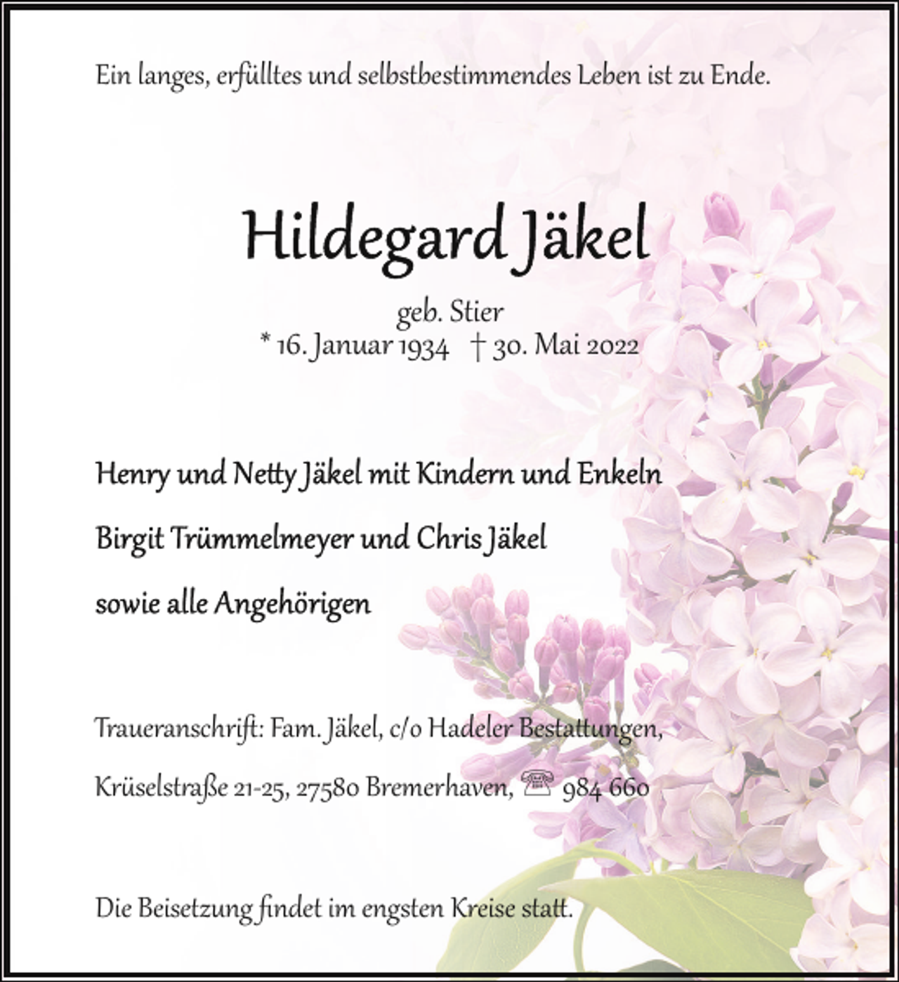<p>Ein langes, erf lltes und selbstbestimmendes Leben ist zu Ende.</p><p>geb. Stier<br />* 16. Januar 1934 † 30. Mai 2022</p><p>Traueranschriﬅ: Fam. Jäkel, c/o Hadeler Besta�ngen,<br />Kr selst!aße 21­25, 27580 Bremerhaven, ' 984 660<br />Die Beisetzung ﬁndet im engsten Kreise sta�.</p>
