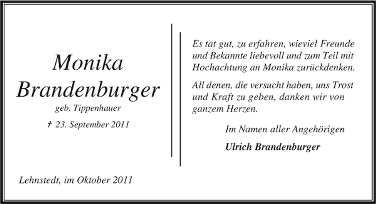 <p>Monika<br />Brandenburger<br />geb. Tippenhauer</p><p>¦ 23. September 2011</p><p>Es tat gut, zu erfahren, wieviel Freunde<br />und Bekannte liebevoll und zum Teil mit<br />Hochachtung an Monika zurückdenken.<br />All denen, die versucht haben, uns Trost<br />und Kraft zu geben, danken wir von<br />ganzem Herzen.<br />Im Namen aller Angehörigen<br />Ulrich Brandenburger</p><p>Lehnstedt, im Oktober 2011</p>