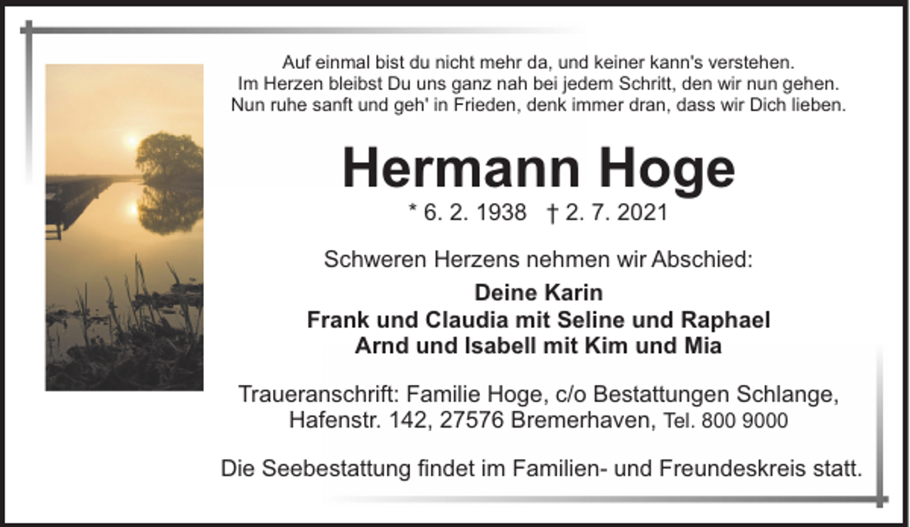 <p>Auf einmal bist du nicht mehr da, und keiner kann's verstehen.<br />Im Herzen bleibst Du uns ganz nah bei jedem Schritt, den wir nun gehen.<br />Nun ruhe sanft und geh' in Frieden, denk immer dran, dass wir Dich lieben.</p><p>Hermann Hoge<br />* 6. 2. 1938 † 2. 7. 2021</p><p>Schweren Herzens nehmen wir Abschied:<br />Deine Karin<br />Frank und Claudia mit Seline und Raphael<br />Arnd und Isabell mit Kim und Mia<br />Traueranschrift: Familie Hoge, c/o Bestattungen Schlange,<br />Hafenstr. 142, 27576 Bremerhaven, Tel. 800 9000<br />Die Seebestattung findet im Familien- und Freundeskreis statt.</p>