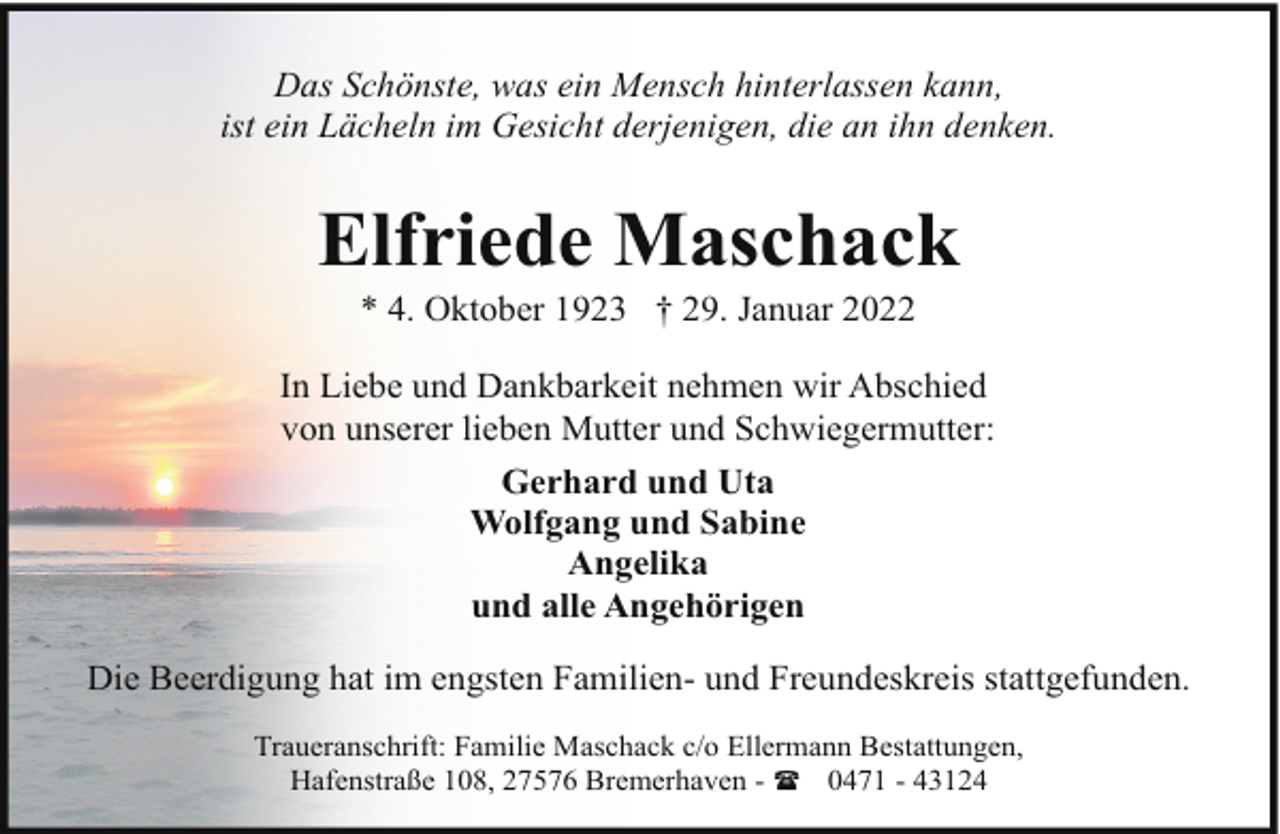 <p>Das Schönste, was ein Mensch hinterlassen kann,<br />ist ein Lächeln im Gesicht derjenigen, die an ihn denken.</p><p>Elfriede Maschack<br />* 4. Oktober 1923 † 29. Januar 2022</p><p>In Liebe und Dankbarkeit nehmen wir Abschied<br />von unserer lieben Mutter und Schwiegermutter:<br />Gerhard und Uta<br />Wolfgang und Sabine<br />Angelika<br />und alle Angehörigen<br />Die Beerdigung hat im engsten Familien- und Freundeskreis stattgefunden.<br />Traueranschrift: Familie Maschack c/o Ellermann Bestattungen,<br />Hafenstraße 108, 27576 Bremerhaven - ( 0471 - 43124</p>