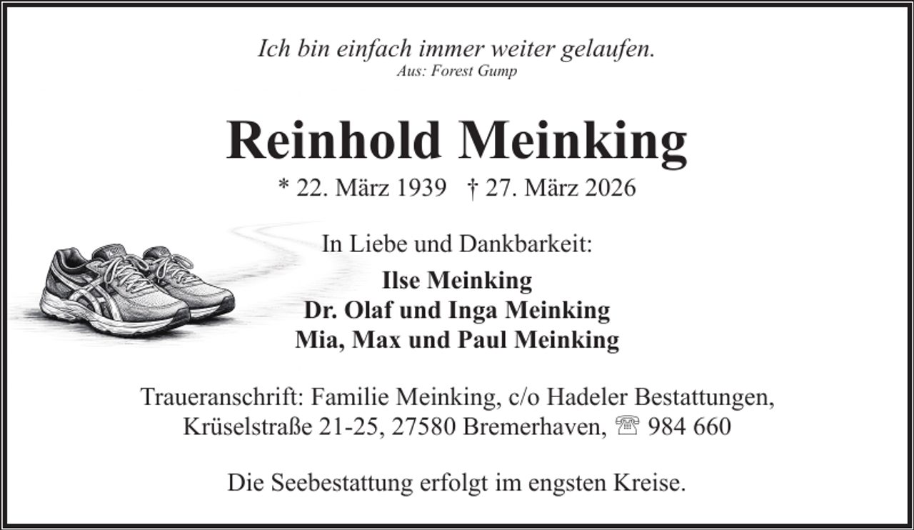 <p>Ich bin einfach immer weiter gelaufen.<br />Aus: Forest Gump</p><p>Reinhold Meinking<br />* 22. März 1939 † 27. März 2026<br />In Liebe und Dankbarkeit:<br />Ilse Meinking<br />Dr. Olaf und Inga Meinking<br />Mia, Max und Paul Meinking<br />Traueranschrift: Familie Meinking, c/o Hadeler Bestattungen,<br />Krüselstraße 21-25, 27580 Bremerhaven, ' 984 660<br />Die Seebestattung erfolgt im engsten Kreise.</p>