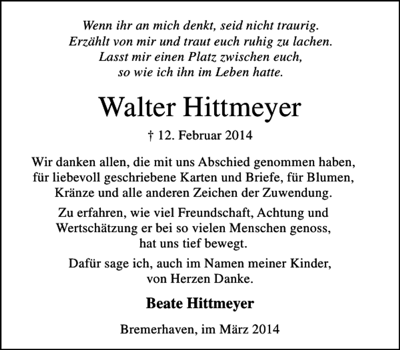 <p>Wenn ihr an mich denkt, seid nicht traurig.<br />Erzählt von mir und traut euch ruhig zu lachen.<br />Lasst mir einen Platz zwischen euch,<br />so wie ich ihn im Leben hatte.</p><p>Walter Hittmeyer<br />† 12. Februar 2014</p><p>Wir danken allen, die mit uns Abschied genommen haben,<br />für liebevoll geschriebene Karten und Briefe, für Blumen,<br />Kränze und alle anderen Zeichen der Zuwendung.<br />Zu erfahren, wie viel Freundschaft, Achtung und<br />Wertschätzung er bei so vielen Menschen genoss,<br />hat uns tief bewegt.<br />Dafür sage ich, auch im Namen meiner Kinder,<br />von Herzen Danke.</p><p>Beate Hittmeyer<br />Bremerhaven, im März 2014</p>