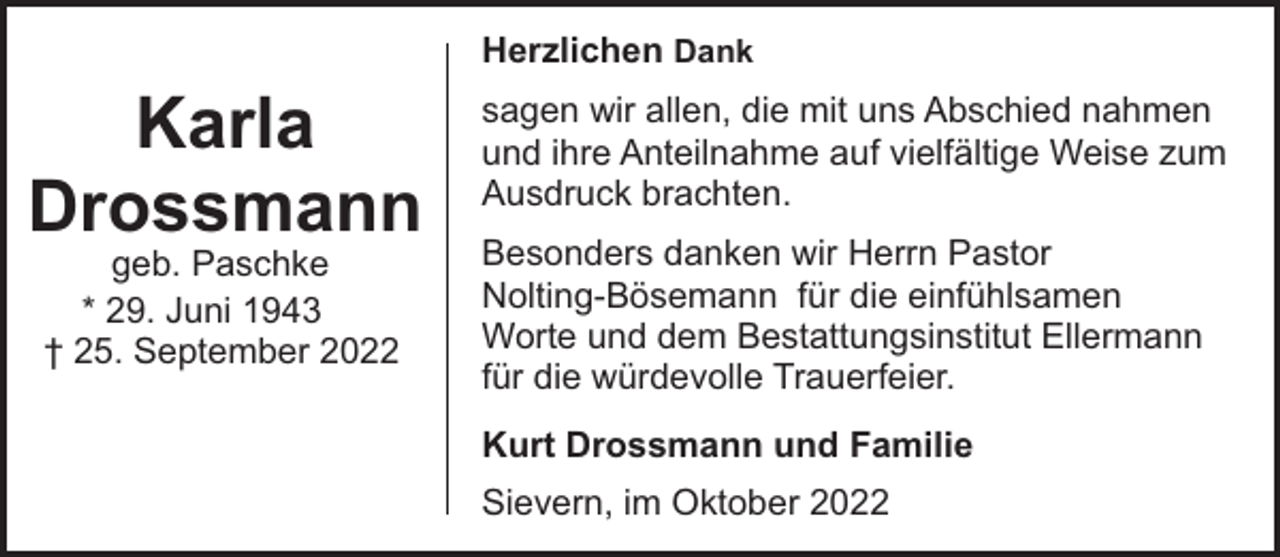 <p>Herzlichen Dank</p><p>Karla<br />Drossmann<br />geb. Paschke<br />* 29. Juni 1943<br />† 25. September 2022</p><p>sagen wir allen, die mit uns Abschied nahmen<br />und ihre Anteilnahme auf vielfältige Weise zum<br />Ausdruck brachten.<br />Besonders danken wir Herrn Pastor<br />Nolting-Bösemann für die einfühlsamen<br />Worte und dem Bestattungsinstitut Ellermann<br />für die würdevolle Trauerfeier.<br />Kurt Drossmann und Familie<br />Sievern, im Oktober 2022</p>