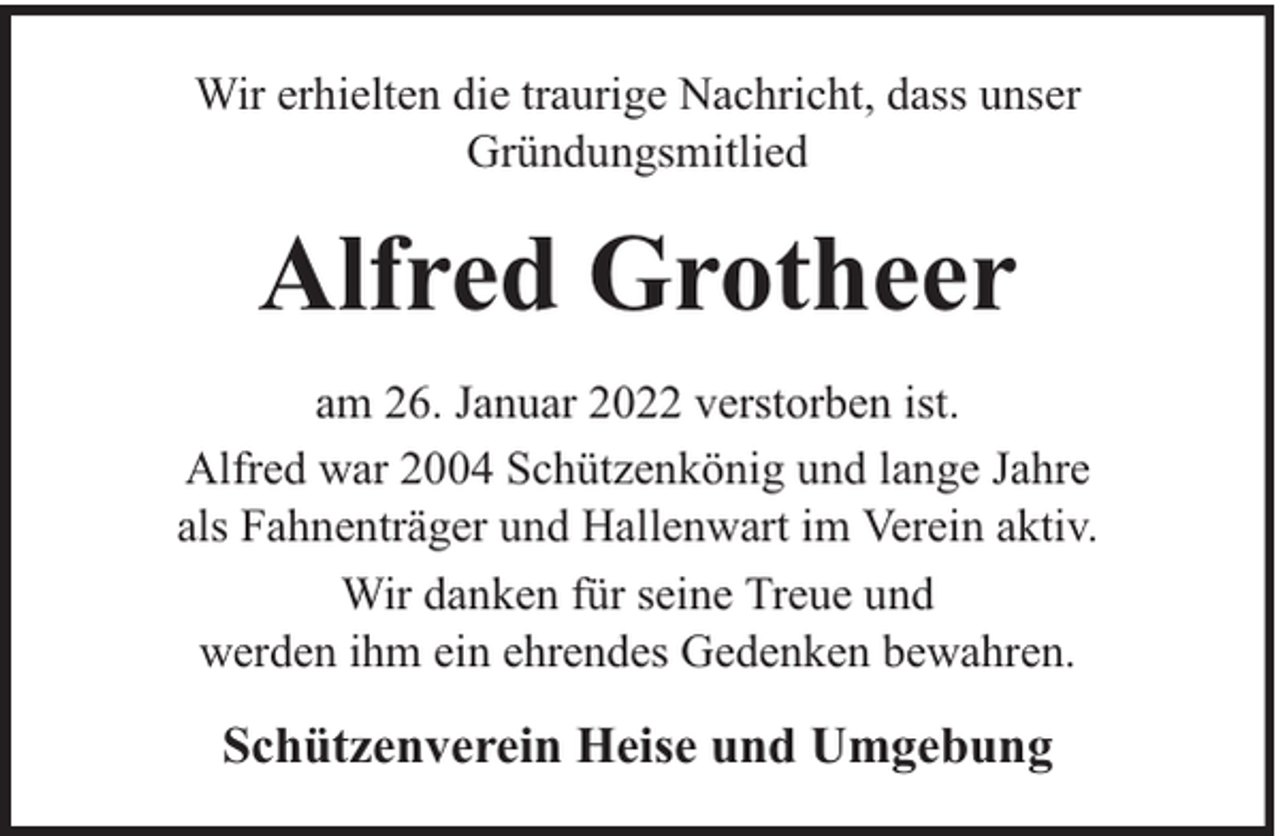 <p>Wir erhielten die traurige Nachricht, dass unser<br />Gründungsmitlied</p><p>Alfred Grotheer<br />am 26. Januar 2022 verstorben ist.<br />Alfred war 2004 Schützenkönig und lange Jahre<br />als Fahnenträger und Hallenwart im Verein aktiv.<br />Wir danken für seine Treue und<br />werden ihm ein ehrendes Gedenken bewahren.</p><p>Schützenverein Heise und Umgebung</p>