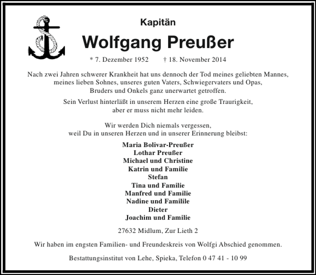 <p>Kapitän</p><p>Wolfgang Preußer<br />* 7. Dezember 1952</p><p>† 18. November 2014</p><p>Nach zwei Jahren schwerer Krankheit hat uns dennoch der Tod meines geliebten Mannes,<br />meines lieben Sohnes, unseres guten Vaters, Schwiegervaters und Opas,<br />Bruders und Onkels ganz unerwartet getroffen.<br />Sein Verlust hinterläßt in unserem Herzen eine große Traurigkeit,<br />aber er muss nicht mehr leiden.<br />Wir werden Dich niemals vergessen,<br />weil Du in unseren Herzen und in unserer Erinnerung bleibst:<br />Maria Bolivar-Preußer<br />Lothar Preußer<br />Michael und Christine<br />Katrin und Familie<br />Stefan<br />Tina und Familie<br />Manfred und Familie<br />Nadine und Familile<br />Dieter<br />Joachim und Familie<br />27632 Midlum, Zur Lieth 2<br />Wir haben im engsten Familien- und Freundeskreis von Wolfgi Abschied genommen.<br />Bestattungsinstitut von Lehe, Spieka, Telefon 0 47 41 - 10 99</p>