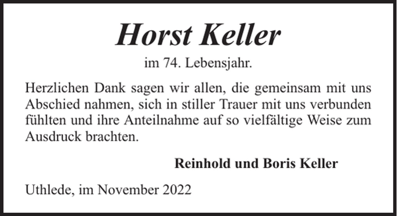 <p>Horst Keller<br />im 74. Lebensjahr.</p><p>Herzlichen Dank sagen wir allen, die gemeinsam mit uns<br />Abschied nahmen, sich in stiller Trauer mit uns verbunden<br />fühlten und ihre Anteilnahme auf so vielfältige Weise zum<br />Ausdruck brachten.<br />Reinhold und Boris Keller<br />Uthlede, im November 2022</p>