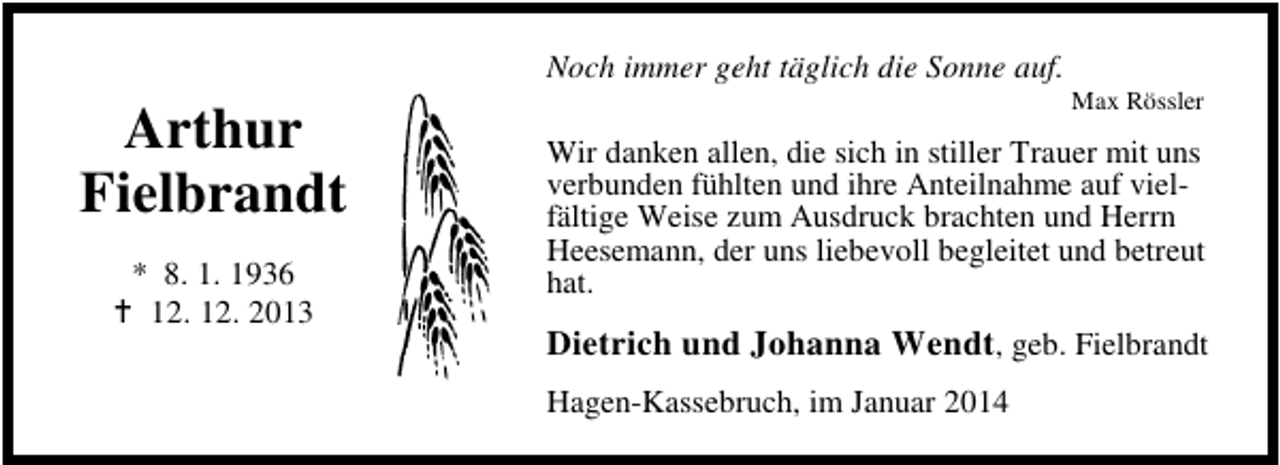 <p>Noch immer geht täglich die Sonne auf.</p><p>Arthur<br />Fielbrandt<br />* 8. 1. 1936<br />12. 12. 2013</p><p>Max Rössler</p><p>Wir danken allen, die sich in stiller Trauer mit uns<br />verbunden fühlten und ihre Anteilnahme auf vielfältige Weise zum Ausdruck brachten und Herrn<br />Heesemann, der uns liebevoll begleitet und betreut<br />hat.</p><p>Dietrich und Johanna Wendt, geb. Fielbrandt<br />Hagen-Kassebruch, im Januar 2014</p>