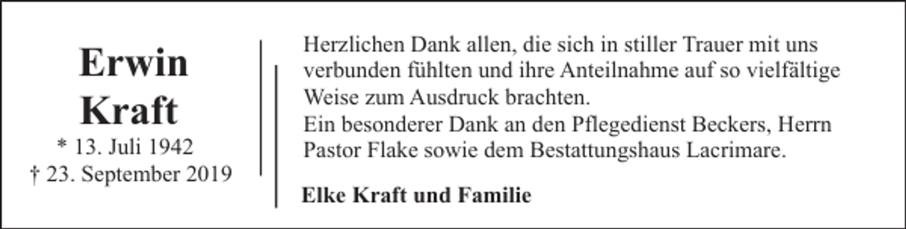 <p>Erwin<br />Kraft</p><p>* 13. Juli 1942<br />† 23. September 2019</p><p>Herzlichen Dank allen, die sich in stiller Trauer mit uns<br />verbunden fühlten und ihre Anteilnahme auf so vielfältige<br />Weise zum Ausdruck brachten.<br />Ein besonderer Dank an den Pflegedienst Beckers, Herrn<br />Pastor Flake sowie dem Bestattungshaus Lacrimare.<br />Elke Kraft und Familie</p>