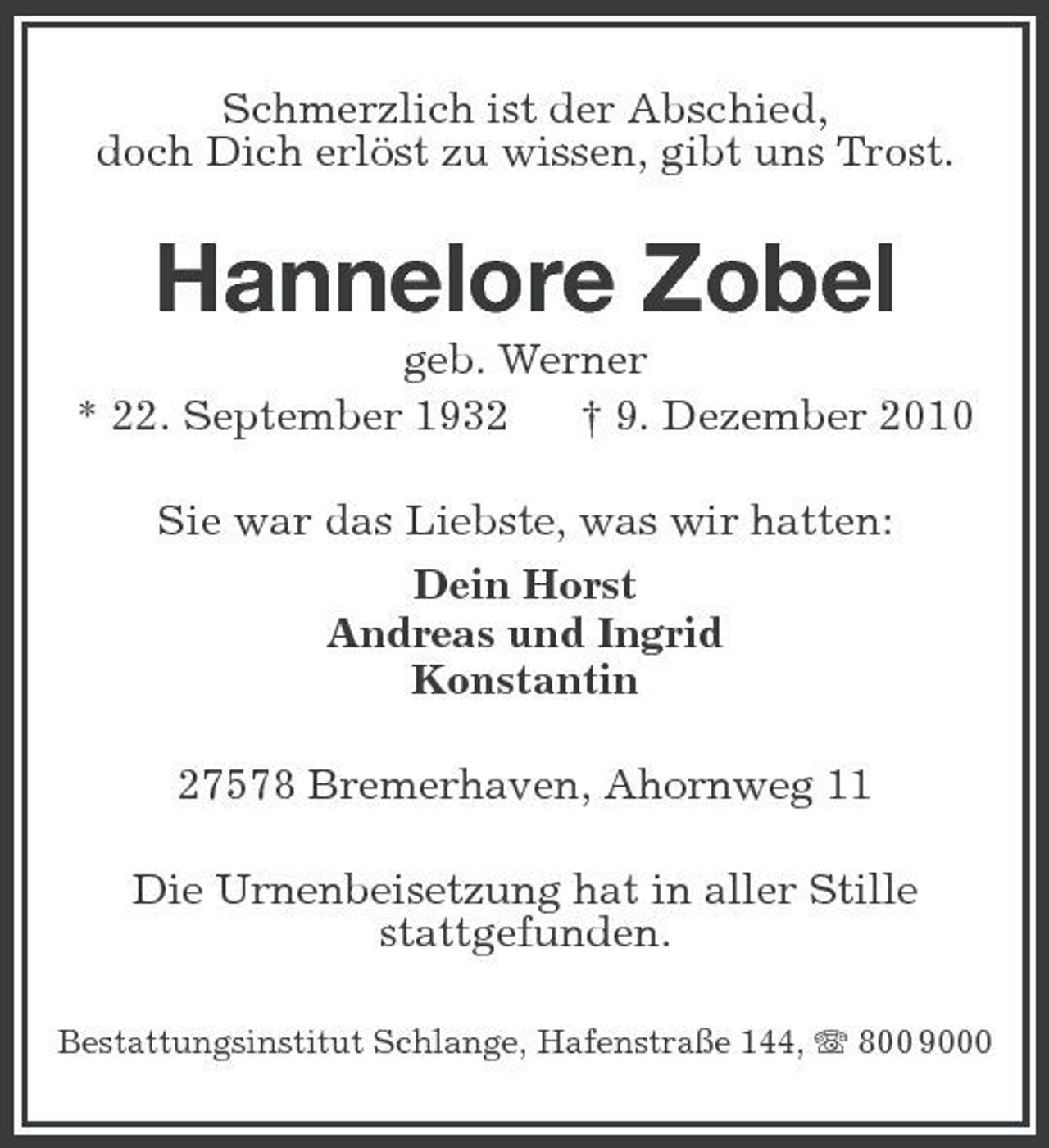 <p>Schmerzlich ist der Abschied, doch Dich erlöst zu wissen, gibt uns Trost.</p><p>Hannelore Zobel<br />geb. Werner * 22. September 1932 † 9. Dezember 2010 Sie war das Liebste, was wir hatten: Dein Horst Andreas und Ingrid Konstantin 27578 Bremerhaven, Ahornweg 11 Die Urnenbeisetzung hat in aller Stille stattgefunden.<br />Bestattungsinstitut Schlange, Hafenstraße 144, 800 9000</p>