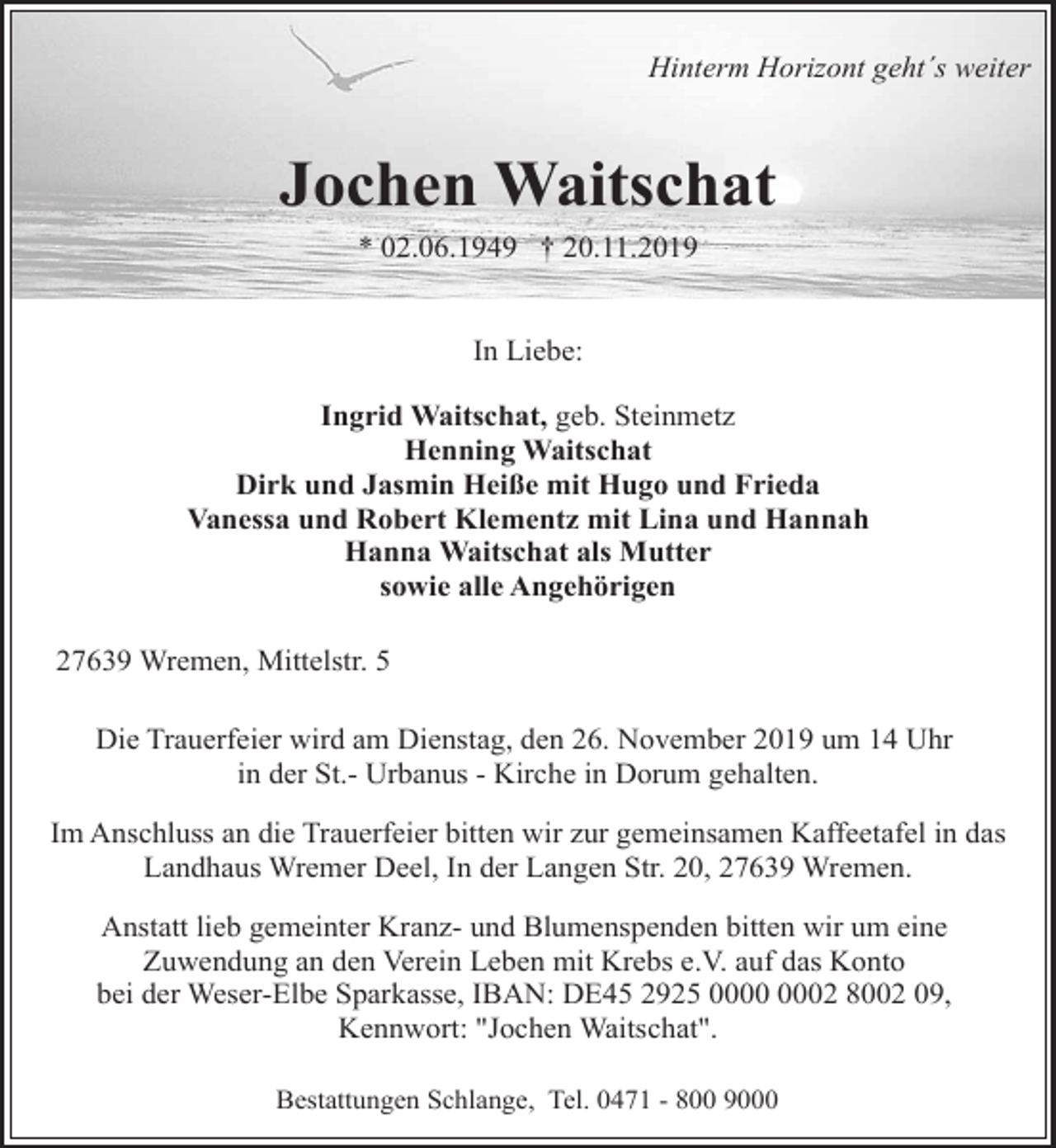 <p>Hinterm Horizont geht´s weiter</p>
<p>Jochen Waitschat<br />* 02.06.1949 † 20.11.2019<br />In Liebe:<br />Ingrid Waitschat, geb. Steinmetz<br />Henning Waitschat<br />Dirk und Jasmin Heiße mit Hugo und Frieda<br />Vanessa und Robert Klementz mit Lina und Hannah<br />Hanna Waitschat als Mutter<br />sowie alle Angehörigen<br />27639 Wremen, Mittelstr. 5<br />Die Trauerfeier wird am Dienstag, den 26. November 2019 um 14 Uhr<br />in der St.- Urbanus - Kirche in Dorum gehalten.<br />Im Anschluss an die Trauerfeier bitten wir zur gemeinsamen Kaffeetafel in das<br />Landhaus Wremer Deel, In der Langen Str. 20, 27639 Wremen.<br />Anstatt lieb gemeinter Kranz- und Blumenspenden bitten wir um eine<br />Zuwendung an den Verein Leben mit Krebs e.V. auf das Konto<br />bei der Weser-Elbe Sparkasse, IBAN: DE45 2925 02 8002 09,<br />Kennwort: "Jochen Waitschat".<br />Bestattungen Schlange, Tel. 0471 - 800 9000</p>