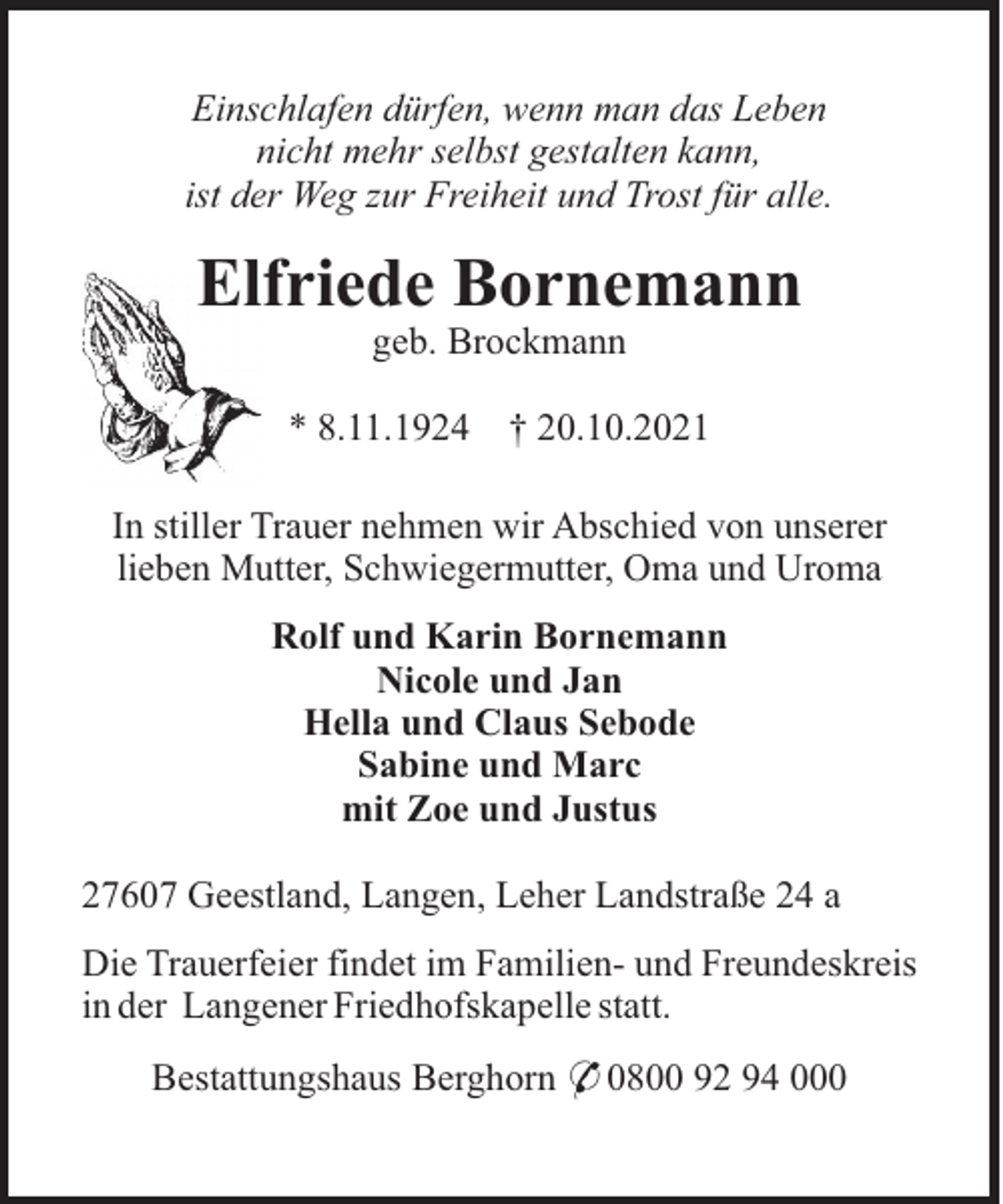 <p>Einschlafen dürfen, wenn man das Leben<br />nicht mehr selbst gestalten kann,<br />ist der Weg zur Freiheit und Trost für alle.</p><p>Elfriede Bornemann<br />geb. Brockmann<br />* 8.11.1924</p><p>† 20.10.2021</p><p>In stiller Trauer nehmen wir Abschied von unserer<br />lieben Mutter, Schwiegermutter, Oma und Uroma<br />Rolf und Karin Bornemann<br />Nicole und Jan<br />Hella und Claus Sebode<br />Sabine und Marc<br />mit Zoe und Justus<br />27607 Geestland, Langen, Leher Landstraße 24 a<br />Die Trauerfeier findet im Familien- und Freundeskreis<br />in der Langener Friedhofskapelle statt.<br />Bestattungshaus Berghorn * 0800 92 94 000</p>