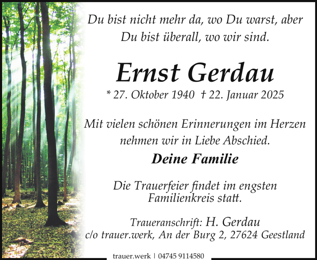 <p>Du bist nicht mehr da, wo Du warst, aber<br />Du bist überall, wo wir sind.</p>
<p>Ernst Gerdau</p>
<p>* 27. Oktober 1940 † 22. Januar 2025</p>
<p>Mit vielen schönen Erinnerungen im Herzen<br />nehmen wir in Liebe Abschied.</p>
<p>Deine Familie<br />Die Trauerfeier ﬁndet im engsten<br />Familienkreis statt.<br />Traueranschrift: H. Gerdau<br />c/o trauer.werk, An der Burg 2, 27624 Geestland<br />trauer.werk | 04745 9114580</p>