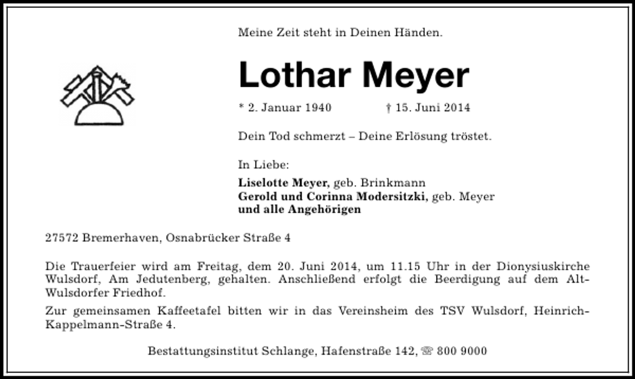 <p>Meine Zeit steht in Deinen Händen.</p><p>Lothar Meyer<br />* 2. Januar 1940</p><p>† 15. Juni 2014</p><p>Dein Tod schmerzt – Deine Erlösung tröstet.<br />In Liebe:<br />Liselotte Meyer, geb. Brinkmann<br />Gerold und Corinna Modersitzki, geb. Meyer<br />und alle Angehörigen<br />27572 Bremerhaven, Osnabrücker Straße 4<br />Die Trauerfeier wird am Freitag, dem 20. Juni 2014, um 11.15 Uhr in der Dionysiuskirche<br />Wulsdorf, Am Jedutenberg, gehalten. Anschließend erfolgt die Beerdigung auf dem AltWulsdorfer Friedhof.<br />Zur gemeinsamen Kaffeetafel bitten wir in das Vereinsheim des TSV Wulsdorf, HeinrichKappelmann-Straße 4.<br />Bestattungsinstitut Schlange, Hafenstraße 142, s 800 9000</p>